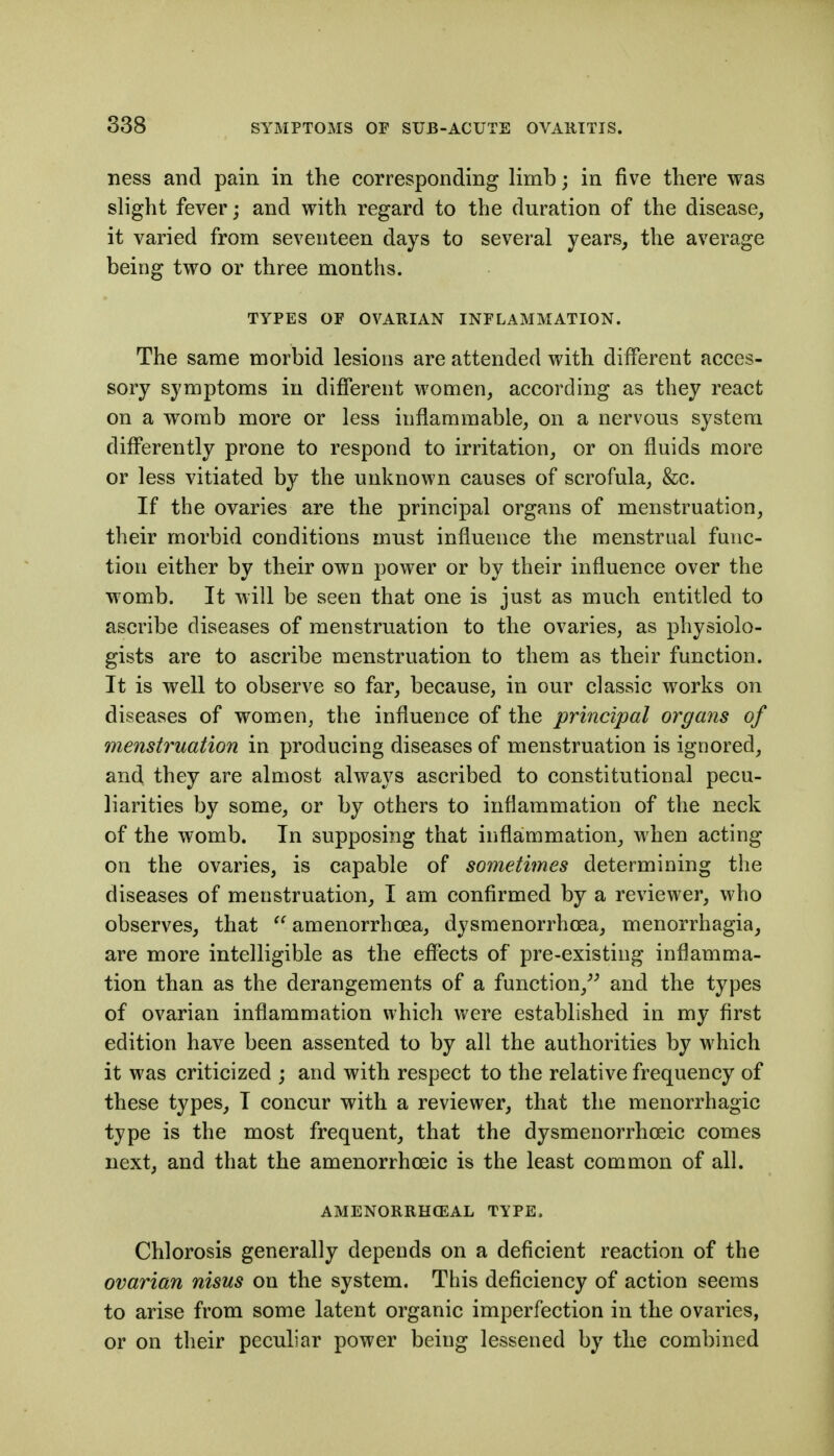 ness and pain in the corresponding limb; in five there was slight fever; and with regard to the duration of the disease, it varied from seventeen days to several years, the average being two or three months. TYPES OF OVARIAN INFLAMMATION. The same morbid lesions are attended with different acces- sory symptoms in different women, according as they react on a womb more or less inflammable, on a nervous system differently prone to respond to irritation, or on fluids more or less vitiated by the unknown causes of scrofula, &c. If the ovaries are the principal organs of menstruation, their morbid conditions must influence the menstrual func- tion either by their own power or by their influence over the womb. It will be seen that one is just as much entitled to ascribe diseases of menstruation to the ovaries, as physiolo- gists are to ascribe menstruation to them as their function. It is well to observe so far, because, in our classic works on diseases of women, the influence of the prmcipal organs of menstruation in producing diseases of menstruation is ignored, and they are almost always ascribed to constitutional pecu- liarities by some, or by others to inflammation of the neck of the womb. In supposing that inflammation, when acting on the ovaries, is capable of sometimes determining the diseases of menstruation, I am confirmed by a reviewer, who observes, that  amenorrhoea, dysmenorrhoea, menorrhagia, are more intelligible as the effects of pre-existing inflamma- tion than as the derangements of a function,^^ and the types of ovarian inflammation which were established in my first edition have been assented to by all the authorities by which it was criticized ; and with respect to the relative frequency of these types, I concur with a reviewer, that the menorrhagic type is the most frequent, that the dysmenorrhoeic comes next, and that the amenorrhoeic is the least common of all. AMENORRHCEAL TYPE. Chlorosis generally depends on a deficient reaction of the ovarian nisus on the system. This deficiency of action seems to arise from some latent organic imperfection in the ovaries, or on their peculiar power being lessened by the combined