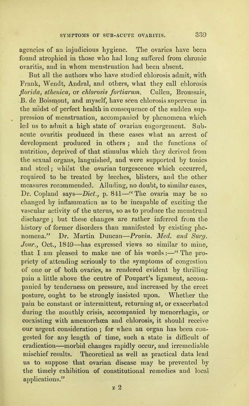 agencies of an injudicious hygiene. The ovaries have been found atrophied in those who had long suffered from chronic ovaritis, and in whom menstruation had been absent. But all the authors who have studied chlorosis admits with Frank, Wendt, Andral, and others, what they call clilorosis florida, sthefdca, or chlorosis fortiarum. Cullen, Broussais, B. de Boismont, and myself, have seen chlorosis supervene in the midst of perfect health in consequence of the sudden sup- pression of menstruation, accompanied by phenomena which led us to admit a high state of ovarian engorgement. Sub- acute ovaritis produced in these cases what an arrest of development produced in others ; and the functions of nutrition, deprived of that stimulus which they derived from the sexual organs, languished, and were supported by tonics and steel; whilst the ovarian turgescence which occurred, required to be treated by leeches, blisters, and the other measures recommended. Alluding, no doubt, to similar cases, Dr. Copland says—Diet., p. 841—The ovaria may be so changed by inflammation as to be Incapable of exciting the vascular activity of the uterus, so as to produce the menstrual discharge ; but these changes are rather inferred from the history of former disorders than manifested by existing phe- nomena. Dr. Martin Duncan—Provin. Med. and Surg. Jour., Oct., 1849—has expressed views so similar to mine, that I am pleased to make use of his words:—The pro- priety of attending seriously to the symptoms of congestion of one or of both ovaries, as rendered evident by thrilling pain a little above the centre of Poupart^s ligament, accom- panied by tenderness on pressure, and increased by the erect posture, ought to be strongly insisted upon. Whether the pain be constant or intermittent, returning at, or exacerbated during the monthly crisis, accompanied by menorrhagia, or coexisting with amenorrhoea and chlorosis, it should receive our urgent consideration ; for when an organ has been con- gested for any length of time, such a state is difficult of eradication—morbid changes rapidly occur, and irremediable mischief results. Theoretical as well as practical data lead us to suppose that ovarian disease may be prevented by the timely exhibition of constitutional remedies and local applications. z 2