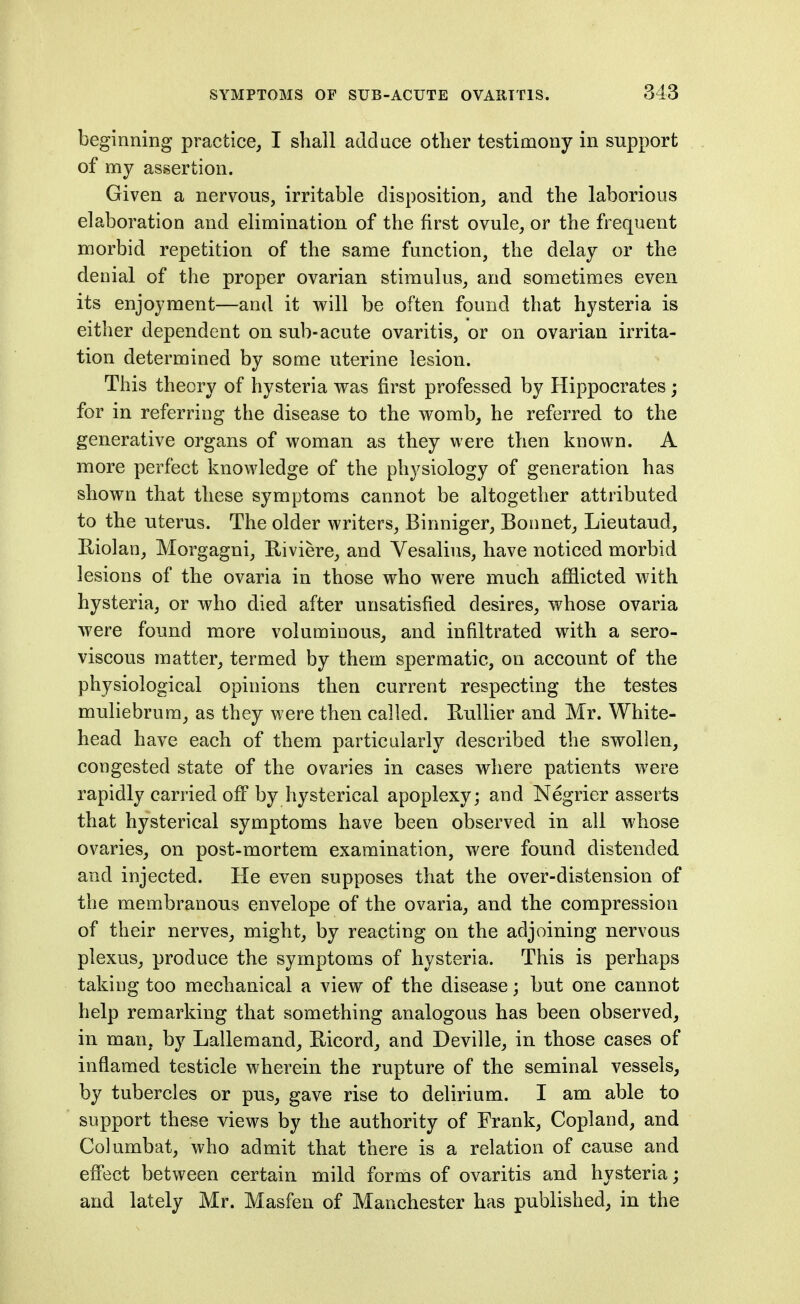 beginning practice, I shall adduce other testimony in support of my assertion. Given a nervous, irritable disposition, and the laborious elaboration and elimination of the first ovule, or the frequent morbid repetition of the same function, the delay or the denial of the proper ovarian stimulus, and sometimes even its enjoyment—and it will be often found that hysteria is either dependent on sub-acute ovaritis, or on ovarian irrita- tion determined by some uterine lesion. This theory of hysteria was first professed by Hippocrates; for in referring the disease to the womb, he referred to the generative organs of woman as they were then known. A more perfect knowledge of the physiology of generation has shown that these symptoms cannot be altogether attributed to the uterus. The older writers, Binniger, Bonnet, Lieutaud, Eiolan, Morgagni, Riviere, and Vesalius, have noticed morbid lesions of the ovaria in those who were much afflicted with hysteria, or who died after unsatisfied desires, whose ovaria were found more voluminous, and infiltrated with a sero- viscous matter, termed by them spermatic, on account of the physiological opinions then current respecting the testes muliebrum, as they were then called. Eullier and Mr. White- head have each of them particularly described the swollen, congested state of the ovaries in cases where patients were rapidly carried off by hysterical apoplexy; and Negrier asserts that hysterical symptoms have been observed in all whose ovaries, on post-mortem examination, were found distended and injected. He even supposes that the over-distension of the membranous envelope of the ovaria, and the compression of their nerves, might, by reacting on the adjoining nervous plexus, produce the symptoms of hysteria. This is perhaps taking too mechanical a view of the disease; but one cannot help remarking that something analogous has been observed, in man, by Lallemand, Ricord, and Deville, in those cases of inflamed testicle wherein the rupture of the seminal vessels, by tubercles or pus, gave rise to delirium. I am able to support these views by the authority of Frank, Copland, and Columbat, who admit that there is a relation of cause and efiect between certain mild forms of ovaritis and hysteria; and lately Mr. Masfen of Manchester has published, in the