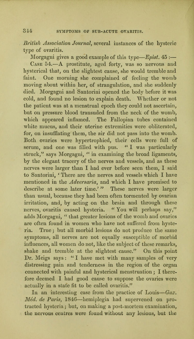 British Association Journal, several instances of the hysteric type of ovaritis. Morgagni gives a good example of this type—Epist. 45 :— Case 54.—A prostitute^ aged forty, was so nervous and hysterical that, on the slightest cause, she would tremble and faint. One morning she complained of feeling the womb moving about within her, of strangulation, and she suddenly died. Morgagni and Santorini opened the body before it was cold, and found no lesion to explain death. Whether or not the patient was at a menstrual epoch they could not ascertain, but on pressure blood transuded from the neck of the womb, which appeared inflamed. The Fallopian tubes contained white mucus, and their uterine extremities were obliterated, for, on insufflating them, the air did not pass into the womb. Both ovaries were hypertrophied, their cells were full of serum, and one was filled with pus. I was particularly struck,'' says Morgagni,  in examining the broad ligaments, by the elegant tracery of the nerves and vessels, and as these nerves were larger than I had ever before seen them, I said to Santorini, ' There are the nerves and vessels which I have mentioned in the Adversaria, and which I have promised to describe at some later time.'  These nerves were larger than usual, because they had been often tormented by ovarian irritation, and, by acting on the brain and through these nerves, ovaritis caused hysteria. You will perhaps say,'' adds Morgagni,  that greater lesions of the womb and ovaries are often found in women who have not suffered from hyste- ria. True; but all morbid lesions do not produce the same symptoms, all nerves are not equally susceptible of morbid influences, all women do not, like the subject of these remarks, shake and tremble at the slightest cause. On this point Dr. Meigs says :  I have met with many samples of very distressing pain and tenderness in the region of the organ connected with painful and hysterical menstruation ; I there- fore deemed I had good cause to suppose the ovaries were actually in a state fit to be called ovaritis. In an interesting case from the practice of Louis—Gaz. Med. de Paris, 1846—hemiplegia had supervened on pro- tracted hysteria; but, on making a post-mortem examination, the nervous centres were found without any lesions, but the