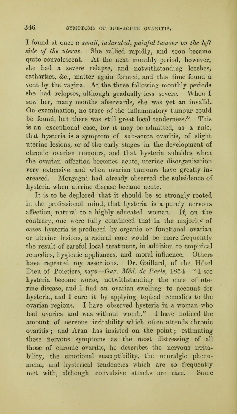 I found at once a small, indurated, painful tumour on the left side of the uterus. She rallied rapidly, and soon became quite convalescent. At the next monthly period, however, she had a severe relapse, and notwithstanding leeches, cathartics, &c., matter again formed, and this time found a vent by the vagina. At the three following monthly periods she had relapses, although gradually less severe. When I saw her, many months afterwards, she was yet an invalid. On examination, no trace of the inflammatory tumour could be found, but there was still great local tenderness. This is an exceptional case, for it may be admitted, as a rule, that hysteria is a symptom of sub-acute ovaritis, of slight uterine lesions, or of the early stages in the development of chronic ovarian tumours, and that hysteria subsides when the ovarian affection becomes acute, uterine disorganization very extensive, and when ovarian tumours have greatly in- creased. Morgagni had already observed the subsidence of hysteria when uterine disease became acute. It is to be deplored that it should be so strongly rooted in the professional mind, that hysteria is a purely nervous affection, natural to a highly educated woman. If, on the contrary, one were fully convinced that in the majority of cases hysteria is produced by organic or functional ovarian or uterine lesions, a radical cure would be more frequently the result of careful local treatment, in addition to empirical remedies, hygienic appliances, and moral influence. Others have repeated my assertions. Dr. Gaillard, of the Hotel Dieu of Poictiers, says—Gaz. Med. de Paris, 1854— I see hysteria become worse, notwithstanding the cure of ute- rine disease, and I find an ovarian swelling to account for hysteria, and I cure it by applying topical remedies to the ovarian regions. I have observed hysteria in a woman who had ovaries and was without womb.'^ I have noticed the amount of nervous irritability which often attends chronic ovaritis ; and Aran has insisted on the point; estimating these nervous symptoms as the most distressing of all those of chronic ovaritis, he describes the nervous irrita- bility, the emotional susceptibility, the neuralgic pheno- mena, and hysterical tendencies which are so frequently met with, although convulsive attacks are rare. Some