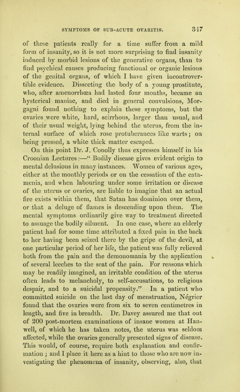 of these patients really for a time suffer from a mild form of insanity, so it is not more surprising to find insanity induced by morbid lesions of the generative oi'gans, than to find psychical causes producing functional or organic lesions of the genital organs, of which I have given incontrover- tible evidence. Dissecting the body of a young prostitute, who, after amenorrhoja had lasted four months, became an hysterical maniac, and died in general convulsions, Mor- gagni found nothing to explain these symptoms, but the ovaries were white, hard, scirrhous, larger than usual, and of their usual weight, lying behind the uterus, from the in- ternal surface of which rose protuberances like warts; on being pressed, a white thick matter escaped. On this point Dr. J. Conolly thus expresses himself in his Croonian Lectures:— Bodily disease gives evident origin to mental delusions in many instances. Women of various ages, either at the monthly periods or on the cessation of the cata- menia, and when labouring under some irritation or disease of the uterus or ovaries, are liable to imagine that an actual fire exists within them, that Satan has dominion over thera, or that a deluge of fiames is descending upon them. The mental symptoms ordinarily give way to treatment directed to assuage the bodily ailment. In one case, where an elderly patient had for some time attributed a fixed pain in the back to her having been seized there by the gripe of the devil, at one particular period of her life, the patient was fully relieved both from the pain and the demonomania by the application of several leeches to the seat of the pain. For reasons which may be readily imagined, an irritable condition of the uterus often leads to melancholy, to self-accusations, to religious despair, and to a suicidal propensity.^^ In a patient who committed suicide on the last day of menstruation, Negrier found that the ovaries were from six to seven centimetres in length, and five in breadth. Dr. Davey assured me that out of 200 post-mortem examinations of insane women at Han- well, of which he has taken notes, the uterus was seldom afiected, while the ovaries generally presented signs of disease. This would, of course, require both explanation and confir- mation ; and I place it here as a hint to those who are now in- vestigating the phenomena of insanity, observing, also, that