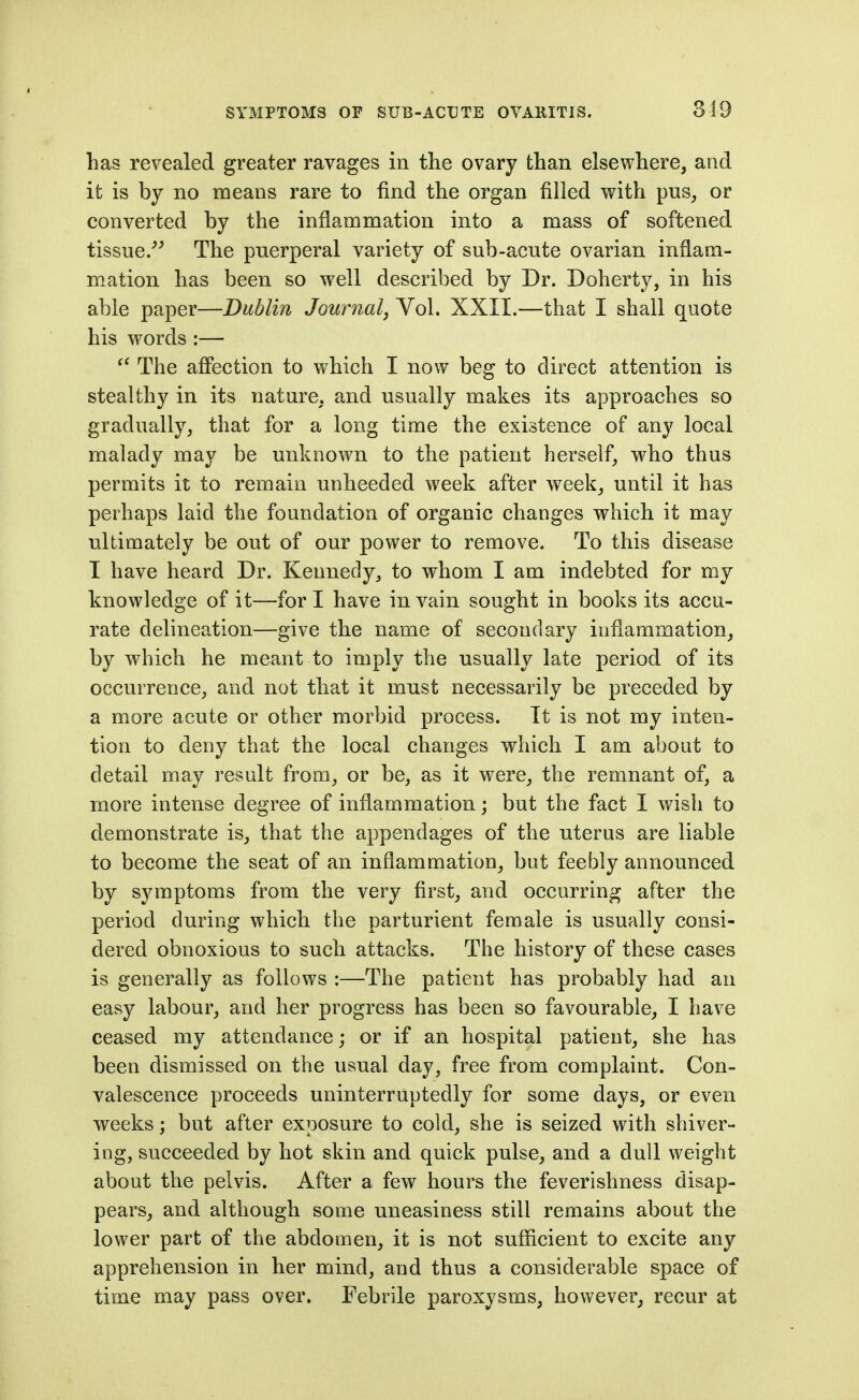 319 has revealed greater ravages in the ovary than elsewhere, and it is by no means rare to find the organ filled with pus, or converted by the inflammation into a mass of softened tissue/^ The puerperal variety of sub-acute ovarian inflam- mation has been so well described by Dr. Doherty, in his able paper—Dublin Journal, Vol. XXII.—that I shall quote his words :— The afifection to which I now beg to direct attention is stealthy in its nature, and usually makes its approaches so gradually, that for a long time the existence of any local malady may be unknown to the patient herself, who thus permits it to remain unheeded week after week, until it has perhaps laid the foundation of organic changes which it may ultimately be out of our power to remove. To this disease I have heard Dr. Kennedy, to whom I am indebted for my knowledge of it—for I have in vain sought in books its accu- rate delineation—give the name of secondary inflammation, by which he meant to imply the usually late period of its occurrence, and not that it must necessarily be preceded by a more acute or other morbid process. It is not my inten- tion to deny that the local changes which I am about to detail may result from, or be, as it were, the remnant of, a more intense degree of inflammation; but the fact I wish to demonstrate is, that the appendages of the uterus are liable to become the seat of an inflammation, but feebly announced by symptoms from the very first, and occurring after the period during which the parturient female is usually consi- dered obnoxious to such attacks. The history of these cases is generally as follows :—The patient has probably had an easy labour, and her progress has been so favourable, I have ceased my attendance; or if an hospital patient, she has been dismissed on the usual day, free from complaint. Con- valescence proceeds uninterruptedly for some days, or even weeks; but after exposure to cold, she is seized with shiver- ing, succeeded by hot skin and quick pulse, and a dull weight about the pelvis. After a few hours the feverishness disap- pears, and although some uneasiness still remains about the lower part of the abdomen, it is not sufficient to excite any apprehension in her mind, and thus a considerable space of time may pass over. Febrile paroxysms, however, recur at