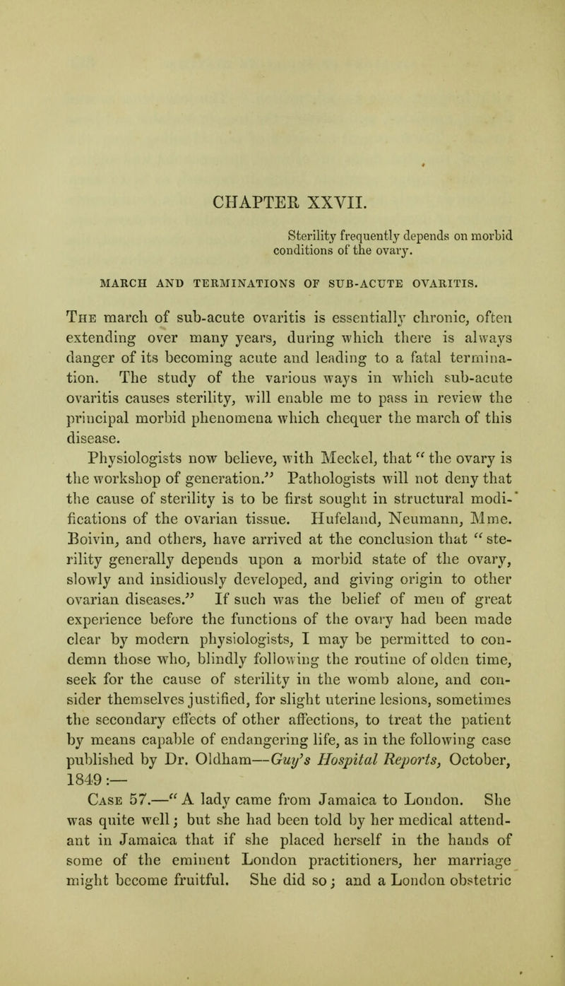 CHAPTER XXVII. Sterility frequently depends on morbid conditions of the ovary. MARCH AND TERMINATIONS OF SUB-ACUTE OVARITIS. The march of sub-acute ovaritis is essentially chronic, often extending over many years, during which there is always danger of its becoming acute and leading to a fatal termina- tion. The study of the various ways in which sub-acute ovaritis causes sterility, will enable me to pass in review the principal morbid phenomena which chequer the march of this disease. Physiologists now believe, with Meckel, that  the ovary is the workshop of generation.^^ Pathologists will not deny that the cause of sterility is to be first sought in structural modi- fications of the ovarian tissue. Hufeland, Neumann, Mme. Boivin^ and others, have arrived at the conclusion that  ste- rility generally depends upon a morbid state of the ovary, slowly and insidiously developed, and giving origin to other ovarian diseases.^^ If such was the belief of men of great experience before the functions of the ovary had been made clear by modern physiologists, I may be permitted to con- demn those who, blindly following the routine of olden time, seek for the cause of sterility in the womb alone, and con- sider themselves justified, for slight uterine lesions, sometimes the secondary effects of other affections, to treat the patient by means capable of endangering life, as in the following case published by Dr. Oldham—Guy's Hospital Reports^ October, 1849 :— Case 57.—A lady came from Jamaica to London. She was quite well; but she had been told by her medical attend- ant in Jamaica that if she placed herself in the hands of some of the eminent London practitioners, her marriage might become fruitful. She did so; and a London obstetric