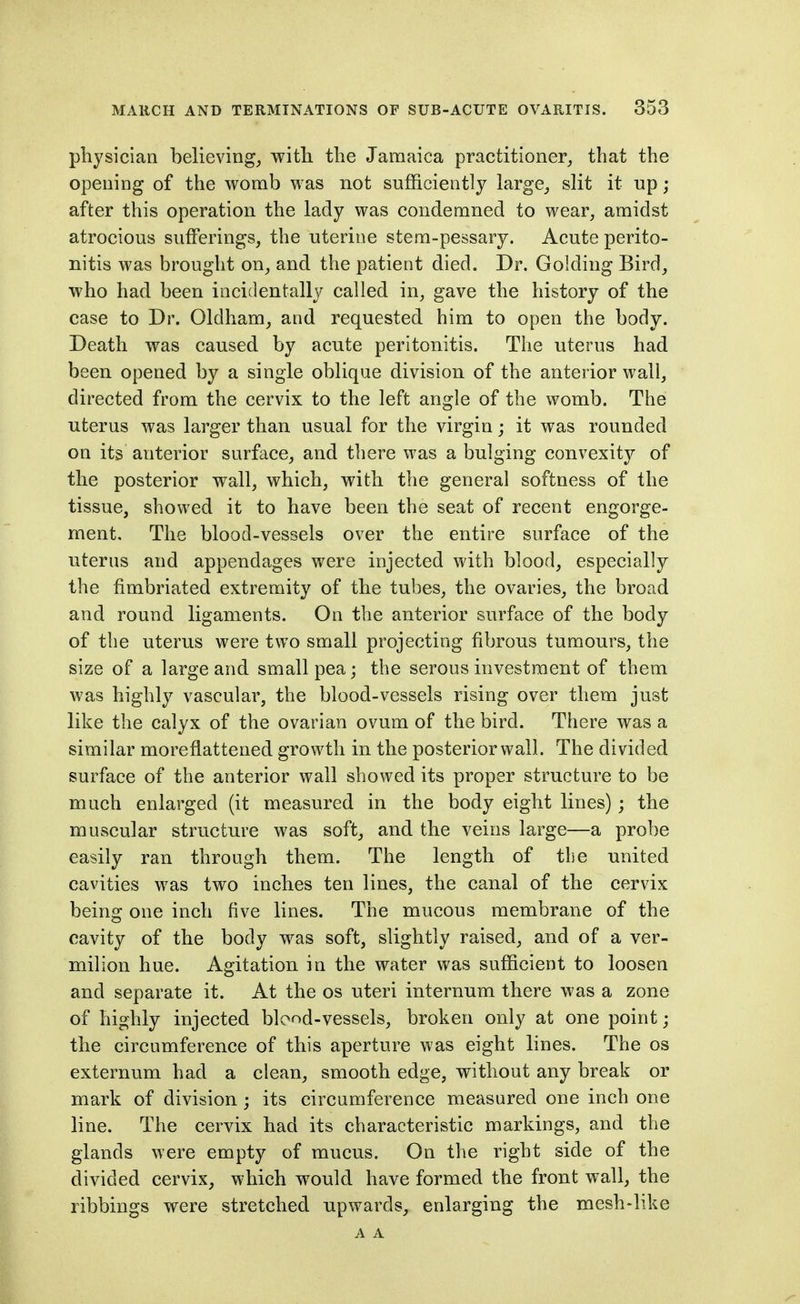 pliysician believing^ with the Jamaica practitioner^ that the opening of the womb was not sufficiently large_, slit it np; after this operation the lady was condemned to wear, amidst atrocious sufferings, the uterine stem-pessary. Acute perito- nitis was brought on, and the patient died. Dr. Golding Bird, who had been incidentally called in, gave the history of the case to Dr. Oldham, and requested him to open the body. Death was caused by acute peritonitis. The uterus had been opened by a single oblique division of the anterior wall, directed from the cervix to the left angle of the womb. The uterus was larger than usual for the virgin; it was rounded on its anterior surface, and there was a bulging convexity of the posterior wall, which, with the general softness of the tissue, showed it to have been the seat of recent engorge- ment. The blood-vessels over the entire surface of the uterus and appendages were injected with blood, especially the fimbriated extremity of the tubes, the ovaries, the broad and round ligaments. On the anterior surface of the body of the uterus were two small projecting fibrous tumours, the size of a large and small pea; the serous investment of them was highly vascular, the blood-vessels rising over them just like the calyx of the ovarian ovum of the bird. There was a similar moreflattened growth in the posterior wall. The divided surface of the anterior wall showed its proper structure to be much enlarged (it measured in the body eight lines) ; the muscular structure was soft, and the veins large—a probe easily ran through them. The length of the united cavities was two inches ten lines, the canal of the cervix being one inch five lines. The mucous membrane of the cavity of the body was soft, slightly raised, and of a ver- milion hue. Agitation in the water was sufficient to loosen and separate it. At the os uteri internum there was a zone of highly injected blond-vessels, broken only at one point; the circumference of this aperture was eight lines. The os externum had a clean, smooth edge, without any break or mark of division; its circumference measured one inch one line. The cervix had its characteristic markings, and the glands were empty of mucus. On the right side of the divided cervix, which would have formed the front wall, the ribbings were stretched upwards, enlarging the mesh-like