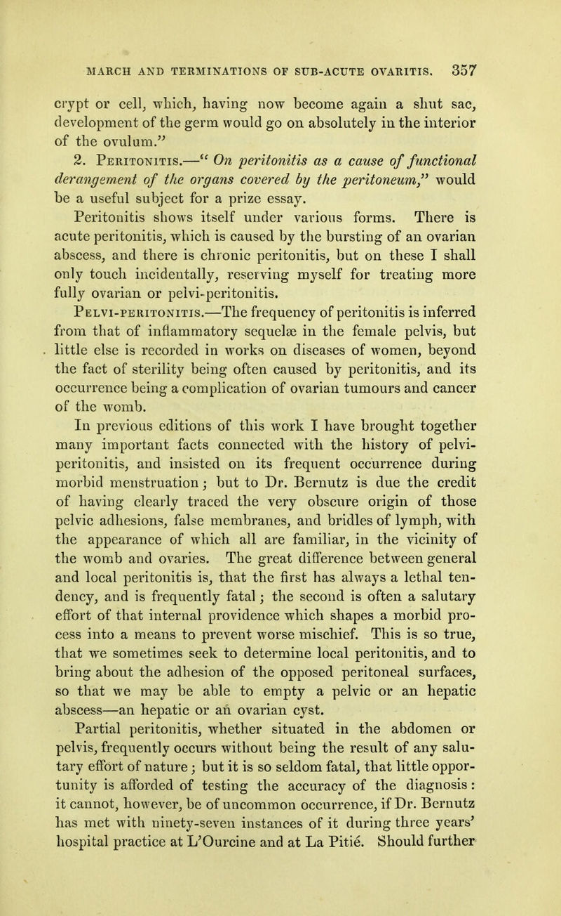 crypt or cell^ which^ having now become again a sliut sac, development of the germ would go on absolutely in the interior of the ovulum. 2. Peritonitis.—^' On peritonitis as a cause of functional derangement of the organs covered by the peritoneum/' would be a useful subject for a prize essay. Peritonitis shows itself under various forms. There is acute peritonitis_, which is caused by the bursting of an ovarian abscess, and there is chronic peritonitis, but on these I shall only touch incidentally, reserving myself for treating more fully ovarian or peivi-peritonitis. Pelvi-peritonitis.—The frequency of peritonitis is inferred from that of inflammatory sequelae in the female pelvis, but little else is recorded in works on diseases of women, beyond the fact of sterility being often caused by peritonitis, and its occurrence being a complication of ovarian tumours and cancer of the womb. In previous editions of this work I have brought together many important facts connected with the history of pelvi- peritonitis, and insisted on its frequent occurrence during morbid menstruation; but to Dr. Bernutz is due the credit of having clearly traced the very obscure origin of those pelvic adhesions, false membranes, and bridles of lymph, with the appearance of which all are familiar, in the vicinity of the womb and ovaries. The great difference between general and local peritonitis is, that the first has always a lethal ten- dency, and is frequently fatal; the second is often a salutary effort of that internal providence which shapes a morbid pro- cess into a means to prevent worse mischief. This is so true, that we sometimes seek to determine local peritonitis, and to bring about the adhesion of the opposed peritoneal surfaces, so that we may be able to empty a pelvic or an hepatic abscess—an hepatic or an ovarian cyst. Partial peritonitis, whether situated in the abdomen or pelvis, frequently occurs without being the result of any salu- tary effort of nature; but it is so seldom fatal, that little oppor- tunity is afforded of testing the accuracy of the diagnosis : it cannot, however, be of uncommon occurrence, if Dr. Bernutz has met with ninety-seven instances of it during three years^ hospital practice at L'Ourcine and at La Pitie. Should further
