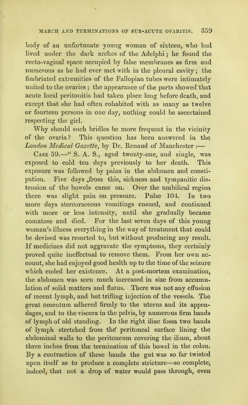 body of an unfortunate youog woman of sixteen^ who had lived under the dark arches of the Adelphi; he found the recto-vaginal space occupied by false membranes as firm and numerous as he had ever met with in the pleural cavity; the fimbriated extremities of the Fallopian tubes were intimately united to the ovaries; the appearance of the parts showed that acute local peritonitis had taken place long before death, and except that she had often cohabited with as many as twelve or fourteen persons in one day, nothing could be ascertained respecting the girl. Why should such bridles be more frequent in the vicinity of the ovaria? This question has been answered in the London Medical Gazette, by Dr. Renaud of Manchester :— Case 59.— S. A. S., aged twenty-one, and single, was exposed to cold ten da.ys previously to her death. This exposure was followed by pains in the abdomen and consti- pation. Five days .from this, sickness and tympanitic dis- tension of the bowels came on. Over the umbilical region there was slight pain on pressure. Pulse 104. In two more days stercoraceous vomitings ensued, and continued with more or less intensity, until she gradually became comatose and died. For the last seven days of this young woman^s illness everything in the way of treatment that could be devised was resorted to, but without producing any result. If medicines did not aggravate the symptoms, they certainly proved quite ineffectual to remove them. From her own ac- count, she had enjoyed good health up to the time of the seizure which ended her existence. At a post-mortem examination, the abdomen was seen much increased in size from accumu- lation of solid matters and flatus. There was not any efi'usion of recent lymph, and but trifling injection of the vessels. The great omentum adhered firmly to the uterus and its appen- dages, and to the viscera in the pelvis, by numerous firm bands of lymph of old standing. In the right iliac fossa two bands of lymph stretched from thd' peritoneal surface lining the abdominal walls to the peritoneum covering the ihum, about three inches from the termination of this bowel in the colon. By a contraction of these bands the gut was so far twisted upon itself as to produce a complete stricture—so complete, indeed, that not a drop of water would pass through, even