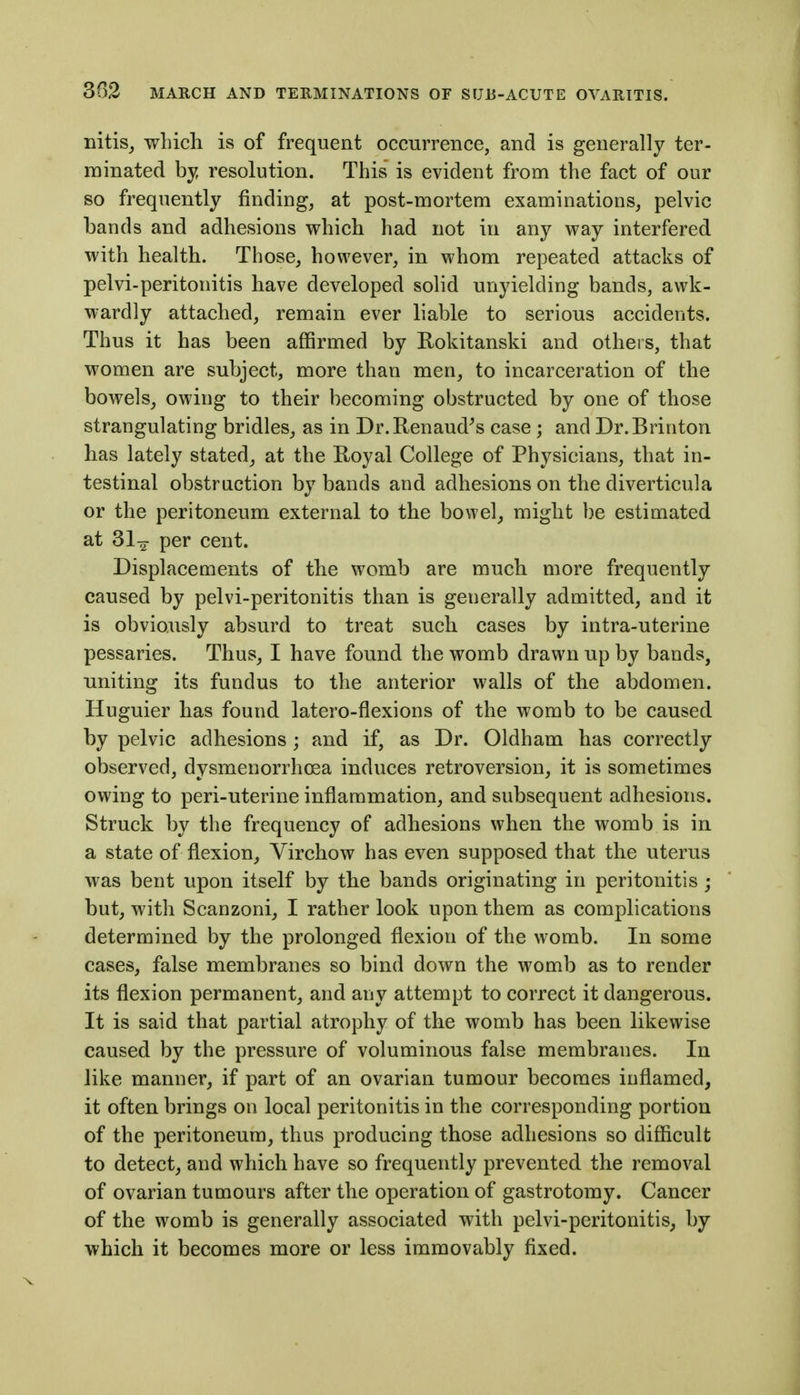 iiitis_, which is of frequent occurrence, and is generally ter- minated hy, resolution. This is evident from the fact of our so frequently finding, at post-mortem examinations, pelvic bands and adhesions which had not in any way interfered with health. Those, however, in whom repeated attacks of pelvi-peritonitis have developed solid unyielding bands, awk- wardly attached, remain ever liable to serious accidents. Thus it has been affirmed by Rokitanski and others, that women are subject, more than men, to incarceration of the bowels^ owing to their becoming obstructed by one of those strangulating bridles, as in Dr.Renaud^s case ; and Dr.Brinton has lately stated^ at the Koyal College of Physicians, that in- testinal obstruction by bands and adhesions on the diverticula or the peritoneum external to the bowel, might be estimated at Sl^- per cent. Displacements of the womb are much more frequently caused by pelvi-peritonitis than is generally admitted, and it is obviously absurd to treat such cases by intra-uterine pessaries. Thus, I have found the womb drawn up by bands, •uniting its fundus to the anterior walls of the abdomen. Huguier has found latero-flexions of the womb to be caused by pelvic adhesions; and if, as Dr. Oldham has correctly observed, dysmenorrhoea induces retroversion, it is sometimes owing to peri-uterine inflammation, and subsequent adhesions. Struck by the frequency of adhesions when the womb is in a state of flexion, Virchow has even supposed that the uterus was bent upon itself by the bands originating in peritonitis ; but, with Scanzoni, I rather look upon them as complications determined by the prolonged flexion of the womb. In some cases, false membranes so bind down the womb as to render its flexion permanent, and any attempt to correct it dangerous. It is said that partial atrophy of the womb has been likewise caused by the pressure of voluminous false membranes. In like manner, if part of an ovarian tumour becomes inflamed, it often brings on local peritonitis in the corresponding portion of the peritoneum, thus producing those adhesions so difficult to detect, and which have so frequently prevented the removal of ovarian tumours after the operation of gastrotomy. Cancer of the womb is generally associated with pelvi-peritonitis, by which it becomes more or less immovably fixed.