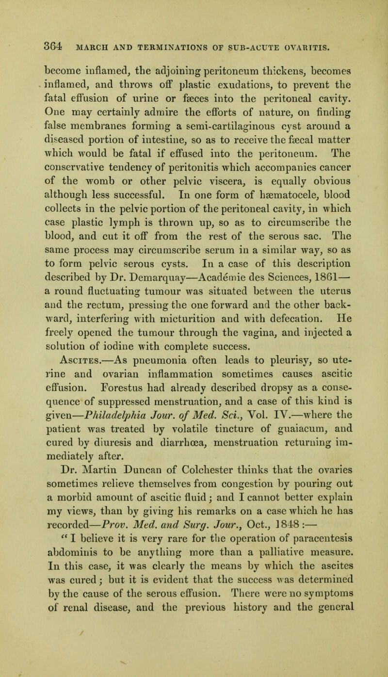 become inflamed^ the adjoining peritoneum thickens^ becomes inflamed, and throws off plastic exudations, to prevent the fatal effusion of urine or fseces into the peritoneal cavity. One may certainly admire the cjQPorts of nature, on finding false membranes forming a semi-cartilaginous cyst around a diseased portion of intestine, so as to receive the fsecal matter which would be fatal if effused into the peritoneum. The conservative tendency of peritonitis which accompanies cancer of the womb or other pelvic viscera, is equally obvious although less successful. In one form of hsematocele, blood collects in the pelvic portion of the peritoneal cavity, in which case plastic lymph is thrown up, so as to circumscribe the blood, and cut it off from the rest of the serous sac. The same process may circumscribe serum in a similar way, so as to form pelvic serous cysts. In a case of this description described by Dr. Demarquay—Academic des Sciences, 1861—■ a round fluctuating tumour was situated between the uterus and the rectum, pressing the one forward and the other back- ward, interfering with micturition and with defecation. He freely opened the tumour through the vagina, and injected a solution of iodine with complete success. Ascites.—As pneumonia often leads to pleurisy, so ute- rine and ovarian inflammation sometimes causes ascitic effusion. Forestus had already described dropsy as a conse- quence of suppressed menstruation, and a case of this kind is given—Philadelphia Jour, of Med. Sci., Vol. IV.—where the patient was treated by volatile tincture of guaiacum, and cured by diuresis and diarrhoea, menstruation returning im- mediately after. Dr. Martin Duncan of Colchester thinks that the ovaries sometimes relieve themselves from congestion by pouring out a morbid amount of ascitic fluid; and I cannot better explain my views, than by giving his remarks on a case which he has recorded—Prov. Med. and Surg. Jour.^ Oct., 1848:— I believe it is very rare for the operation of paracentesis abdominis to be anything more than a palliative measure. In this case, it was clearly the means by which the ascites was cured; but it is evident that the success was determined by the cause of the serous effusion. There were no symptoms of renal disease, and the previous history and the general