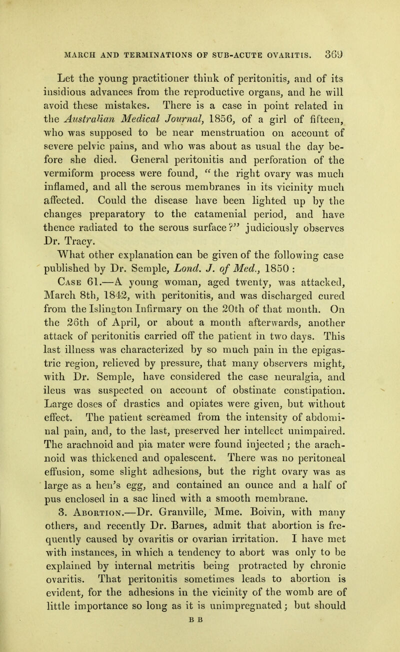 Let the young practitioner think of peritonitis^ and of its insidious advances from the reproductive organs, and he will avoid these mistakes. There is a case in point related in the Australian Medical Journal, 1856, of a girl of fifteen, who was supposed to be near menstruation on account of severe pelvic pains, and who was about as usual the day be- fore she died. General peritonitis and perforation of the vermiform process were found,  the right ovary was much inflamed, and all the serous membranes in its vicinity much affected. Could the disease have been lighted up by the changes preparatory to the catamenial period, and have thence radiated to the serous surface? judiciously observes Dr. Tracy. What other explanation can be given of the following case ' published by Dr. Semple, Lond. J. of Mad., 1850 : Case 61.—A young woman, aged twenty, was attacked, March 8th, 1842, with peritonitis, and was discharged cured from the Islington Infirmary on the 20th of that month. On the 26th of April, or about a month afterwards, another attack of peritonitis carried off the patient in two days. This last illness was characterized by so much pain in the epigas- tric region, relieved by pressure, that many observers might, with Dr. Semple, have considered the case neuralgia, and ileus was suspected on account of obstinate constipation. Large doses of drastics and opiates were given, but without eflPect. The patient screamed from the intensity of abdomi- nal pain, and, to the last, preserved her intellect unimpaired. The arachnoid and pia mater were found injected; the arach- noid was thickened and opalescent. There was no peritoneal effusion, some slight adhesions, but the right ovary was as large as a hen^s egg, and contained an ounce and a half of pus enclosed in a sac lined with a smooth membrane. 3. Abortion.—Dr. Granville, Mme. Boivin, with many others, and recently Dr. Barnes, admit that abortion is fre- quently caused by ovaritis or ovarian irritation. I have met with instances, in which a tendency to abort was only to be explained by internal metritis being protracted by chronic ovaritis. That peritonitis sometimes leads to abortion is evident, for the adhesions in the vicinity of the womb are of little importance so long as it is unirapregnated; but should B B