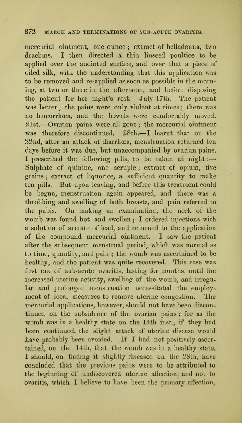 mercurial ointment, one ounce; extract of belladonna, two drachms. I then directed a thin linseed poultice to be applied over the anointed surface, and over that a piece of oiled silk, with the understanding that this application was to be removed and re-applied as soon as possible in the morn- ing, at two or three in the afternoon, and before disposing the patient for her night^s rest. July 17th.—The patient •was better; the pains were only violent at times; there was no leucorrhoea, and the bowels were comfortably moved. 21st.—Ovarian pains were all gone; the mercurial ointment was therefore discontinued. 28th.—I learnt that on the 22nd, after an attack of diarrhoea, menstruation returned ten days before it was due, but unaccompanied by ovarian pains. I prescribed the following pills, to be taken at night:— Sulphate of quinine, one scruple; extract of opium, five grains ; extract of liquorice, a sufficient quantity to make ten pills. But upon leaving, and before this treatment could be begun, menstruation again appeared, and there was a throbbing and swelling of both breasts, and pain referred to the pubis. On making an examination, the neck of the womb was found hot and swollen; I ordered injections with a solution of acetate of lead, and returned to the application of the compound mercurial ointment. I saw the patient after the subsequent menstrual period, which was normal as to time, quantity, and pain ; the womb was ascertained to be healthy, and the patient was quite recovered. This case was first one of sub-acute ov^aritis, lasting for months, until the increased uterine activity, swelling of the womb, and irregu- lar and prolonged menstruation necessitated the employ- ment of local measures to remove uterine congestion. The mercurial applications, however, should not have been discon- tinued on the subsidence of the ovarian pains ; for as the womb was in a healthy state on the 14th inst., if they had been continued, the slight attack of uterine disease would have probably been avoided. If I had not positively ascer- tained, on the 14th, that the w^omb was in a healthy state, I should, on finding it slightly diseased on the 28th, have concluded that the previous pains were to be attributed to the beginning of undiscovered uterine affection, and not to ovaritisj which I believe to have been the primary affection.