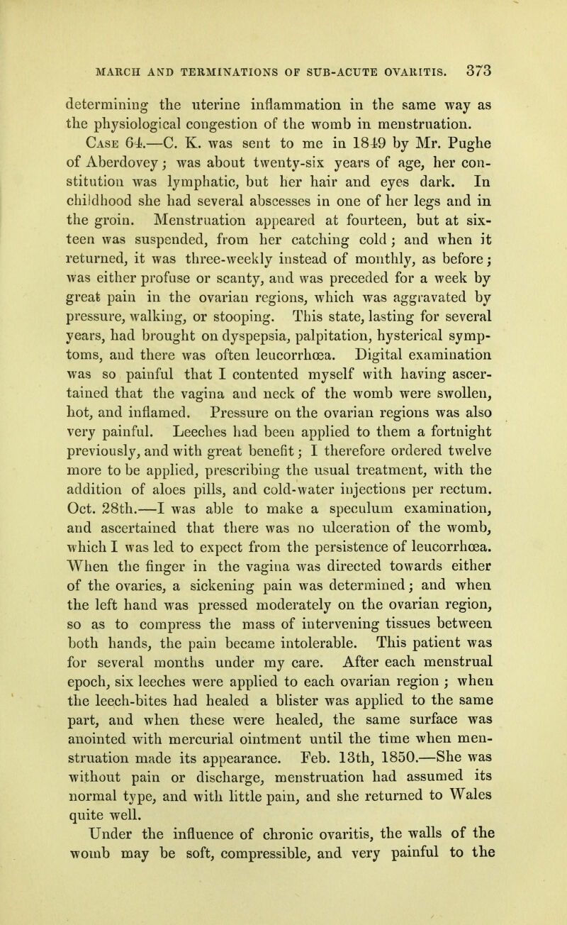 determining the uterine inflammation in the same way as the physiological congestion of the womb in menstruation. Case 64.—C. K. was sent to me in 184i9 by Mr. Pughe of Aberdovey; was about twenty-six years of age, her con- stitution was lymphatic, but her hair and eyes dark. In childhood she had several abscesses in one of her legs and in the groin. Menstruation appeared at fourteen, but at six- teen was suspended, from her catching cold ; and when it returned, it was three-weekly instead of monthly, as before; was either profuse or scanty, and was preceded for a week by great pain in the ovarian regions, which was aggravated by pressure, walking, or stooping. This state, lasting for several years, had brought on dyspepsia, palpitation, hysterical symp- toms, and there was often leucorrhcea. Digital examination was so painful that I contented myself with having ascer- tained that the vagina and neck of the womb were swollen, hot, and inflamed. Pressure on the ovarian regions was also very painful. Leeches had been applied to them a fortnight previously, and with great benefit; I therefore ordered twelve more to be applied, prescribing the usual treatment, with the addition of aloes pills, and cold-water injections per rectum. Oct. 28th.—I was able to make a speculum examination, and ascertained that there was no ulceration of the womb, which I was led to expect from the persistence of leucorrhcea. When the finger in the vagina was directed towards either of the ovaries, a sickening pain was determined; and when the left hand was pressed moderately on the ovarian region, so as to compress the mass of intervening tissues between both hands, the pain became intolerable. This patient was for several months under my care. After each menstrual epoch, six leeches were applied to each ovarian region ; when the leech-bites had healed a blister was applied to the same part, and when these were healed, the same surface was anointed with mercurial ointment until the time when men- struation made its appearance. Feb. 13th, 1850.—She was without pain or discharge, menstruation had assumed its normal type, and with little pain, and she returned to Wales quite well. Under the influence of chronic ovaritis, the walls of the womb may be soft, compressible, and very painful to the