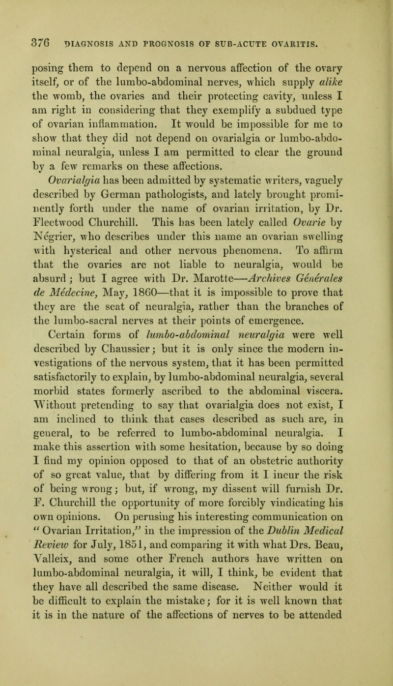 posing them to depend on a nervous affection of the ovary itself, or of the lumbo-abdominal nerves, which supply alike the womb, the ovaries and their protecting cavity, unless I am right in considering that they exemplify a subdued type of ovarian inflammation. It would be impossible for me to show that they did not depend on ovarialgia or lumbo-abdo- minal neuralgia, unless I am permitted to clear the ground by a few remarks on these affections. Ovarialgia has been admitted by systematic writers, vaguely described by German pathologists, and lately brought promi- nently forth under the name of ovarian irritation, by Dr. Fleetwood Churchill. This has been lately called Ovarie by Negrier, who describes under this name an ovarian swelling with hysterical and other nervous phenomena. To affirm that the ovaries are not liable to neuralgia, would be absurd ; but I agree with Dr. Marotte—Archives Generates de Medecine, May, 1860—that it is impossible to prove that they are the seat of neuralgia, rather than the branches of the lumbo-sacral nerves at their points of emergence. Certain forms of lumbo-abdominal neuralgia were well described by Chaussier; but it is only since the modern in- vestigations of the nervous system, that it has been permitted satisfactorily to explain, by lumbo-abdominal neuralgia, several morbid states formerly ascribed to the abdominal viscera. Without pretending to say that ovarialgia does not exist, I am inclined to think that cases described as such are, in general, to be referred to lumbo-abdominal neuralgia. I make this assertion with some hesitation, because by so doing I find my opinion opposed to that of an obstetric authority of so great value, that by differing from it I incur the risk of being wrong; but, if wrong, my dissent will furnish Dr. r. Churchill the opportunity of more forcibly vindicating his own opinions. On perusing his interesting communication on  Ovarian Irritation,^^ in the impression of the Dublin Medical Review for July, 1851, and comparing it with what Drs. Beau, Valleix, and some other French authors have written on lumbo-abdominal neuralgia, it will, I think, be evident that they have all described the same disease. Neither would it be difficult to explain the mistake; for it is well known that it is in the nature of the affections of nerves to be attended