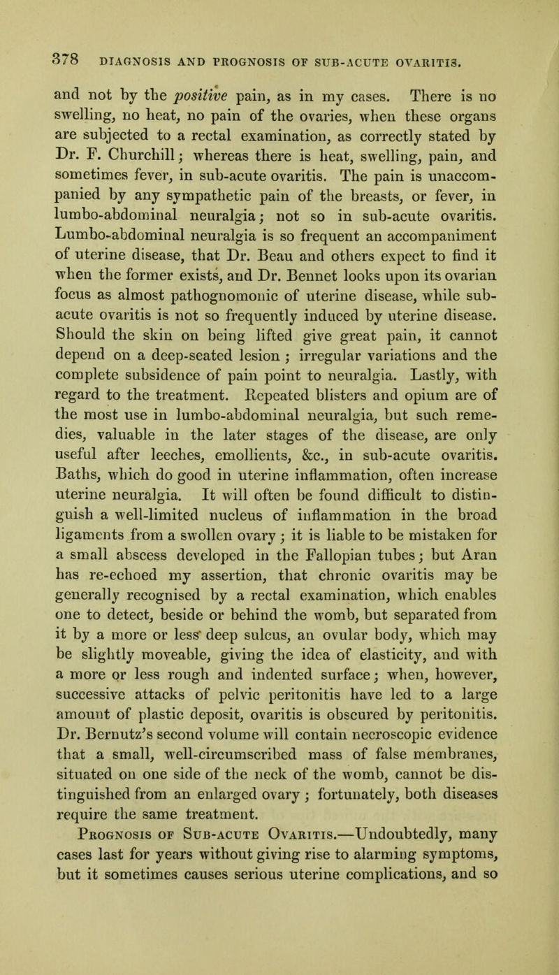 and not by the positive pain, as in my cases. There is no swelling, no heat, no pain of the ovaries, when these organs are subjected to a rectal examination, as correctly stated by Dr. F. Churchill; whereas there is heat, swelling, pain, and sometimes fever, in sub-acute ovaritis. The pain is unaccom- panied by any sympathetic pain of the breasts, or fever, in lumbo-abdominal neuralgia; not so in sub-acute ovaritis. Lumbo-abdominal neuralgia is so frequent an accompaniment of uterine disease, that Dr. Beau and others expect to find it when the former exists, and Dr. Bennet looks upon its ovarian focus as almost pathognomonic of uterine disease, while sub- acute ovaritis is not so frequently induced by uterine disease. Should the skin on being lifted give great pain, it cannot depend on a deep-seated lesion ; irregular variations and the complete subsidence of pain point to neuralgia. Lastly, with regard to the treatment. Repeated blisters and opium are of the most use in lumbo-abdominal neuralgia, Vjut such reme- dies, valuable in the later stages of the disease, are only useful after leeches, emollients, &c., in sub-acute ovaritis. Baths, which do good in uterine inflammation, often increase uterine neuralgia. It will often be found difficult to distin- guish a well-limited nucleus of inflammation in the broad ligaments from a swollen ovary ; it is liable to be mistaken for a small abscess developed in the Fallopian tubes; but Aran has re-echoed my assertion, that chronic ovaritis may be generally recognised by a rectal examination, which enables one to detect, beside or behind the womb, but separated from it by a more or less deep sulcus, an ovular body, which may be slightly moveable, giving the idea of elasticity, and with a more or less rough and indented surface; when, however, successive attacks of pelvic peritonitis have led to a large amount of plastic deposit, ovaritis is obscured by peritonitis. Dr. Bernutz^s second volume will contain necroscopic evidence that a small, well-circumscribed mass of false membranes, situated on one side of the neck of the womb, cannot be dis- tinguished from an enlarged ovary ; fortunately, both diseases require the same treatment. Prognosis of Sub-acute Ovaritis.—Undoubtedly, many cases last for years without giving rise to alarming symptoms, but it sometimes causes serious uterine complications, and so