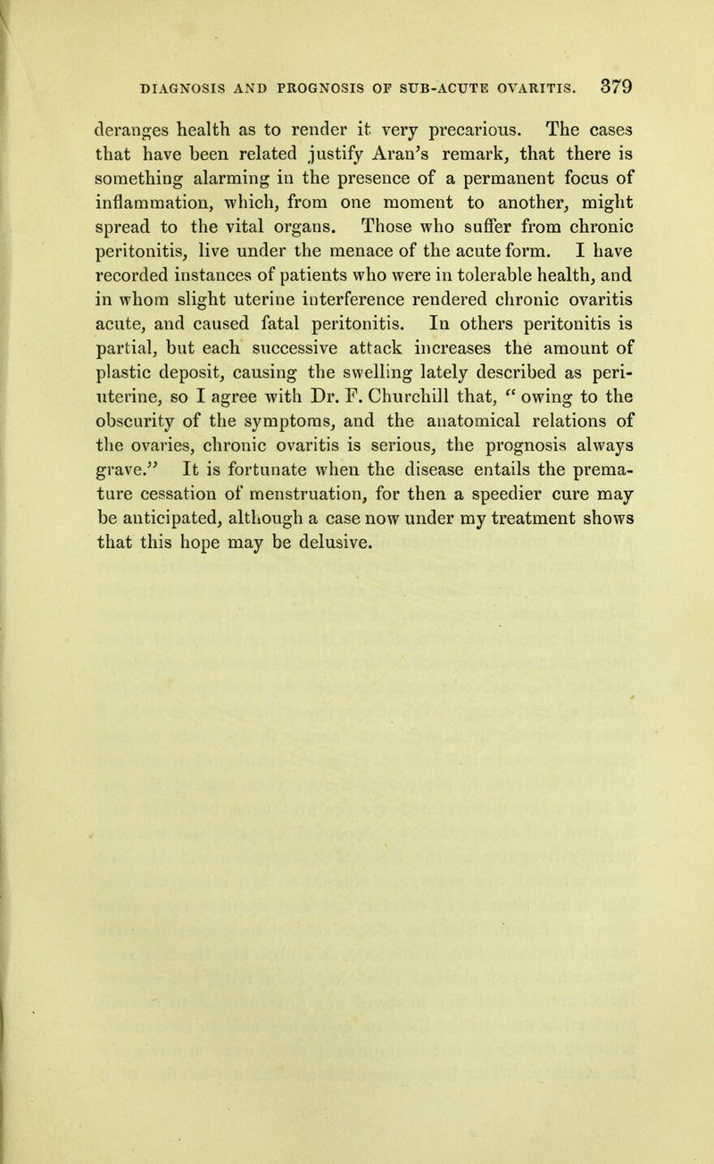 deranges health as to render it very precarious. The cases that have been related justify Aran^s remark, that there is something alarming in the presence of a permanent focus of inflammation, which, from one moment to another, might spread to the vital organs. Those who suffer from chronic peritonitis, live under the menace of the acute form. I have recorded instances of patients who were in tolerable health, and in whom slight uterine interference rendered chronic ovaritis acute, and caused fatal peritonitis. In others peritonitis is partial, but each successive attack increases the amount of plastic deposit, causing the swelling lately described as peri- uterine, so I agree with Dr. F. Churchill that,  owing to the obscurity of the symptoms, and the anatomical relations of the ovaries, chronic ovaritis is serious, the prognosis always grave.'^ It is fortunate when the disease entails the prema- ture cessation of menstruation, for then a speedier cure may be anticipated, although a case now under my treatment shows that this hope may be delusive.