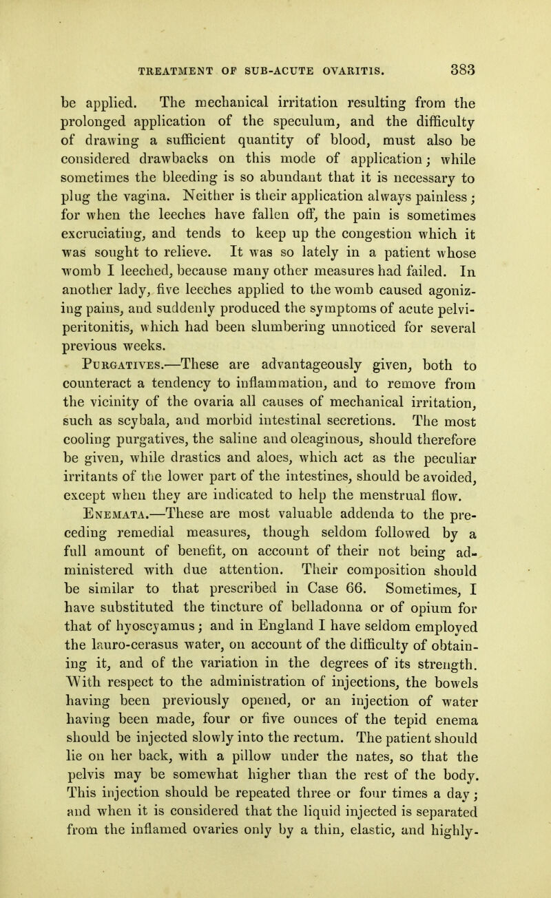 be applied. The mechanical irritation resulting from the prolonged application of the speculum, and the difficulty of drawing a sufficient quantity of blood, must also be considered drawbacks on this mode of application; while sometimes the bleeding is so abundant that it is necessary to plug the vagina. Neither is their application always painless ; for when the leeches have fallen off, the pain is sometimes excruciating, and tends to keep up the congestion which it was sought to relieve. It was so lately in a patient whose womb I leeched, because many other measures had failed. In another lady, five leeches applied to the womb caused agoniz- ing pains, and suddenly produced the symptoms of acute pelvi- peritonitis, which had been slumbering unnoticed for several previous weeks. Purgatives.—These are advantageously given, both to counteract a tendency to inflammation, and to remove from the vicinity of the ovaria all causes of mechanical irritation, such as scybala, and morbid intestinal secretions. The most cooling purgatives, the saline and oleaginous, should therefore be given, while drastics and aloes, which act as the peculiar irritants of the lower part of the intestines, should be avoided, except when they are indicated to help the menstrual flow. Enemata.—These are most valuable addenda to the pre- ceding remedial measures, though seldom followed by a full amount of benefit, on account of their not being ad- ministered with due attention. Their composition should be similar to that prescribed in Case 66. Sometimes, I have substituted the tincture of belladonna or of opium for that of hyoscyamus; and in England I have seldom employed the lauro-cerasus water, on account of the difficulty of obtain- ing it, and of the variation in the degrees of its strength. With respect to the administration of injections, the bowels having been previously opened, or an injection of water having been made, four or five ounces of the tepid enema should be injected slowly into the rectum. The patient should lie on her back, with a pillow under the nates, so that the pelvis may be somewhat higher than the rest of the body. This injection should be repeated three or four times a day; and when it is considered that the liquid injected is separated from the inflamed ovaries only by a thin, elastic, and highly-