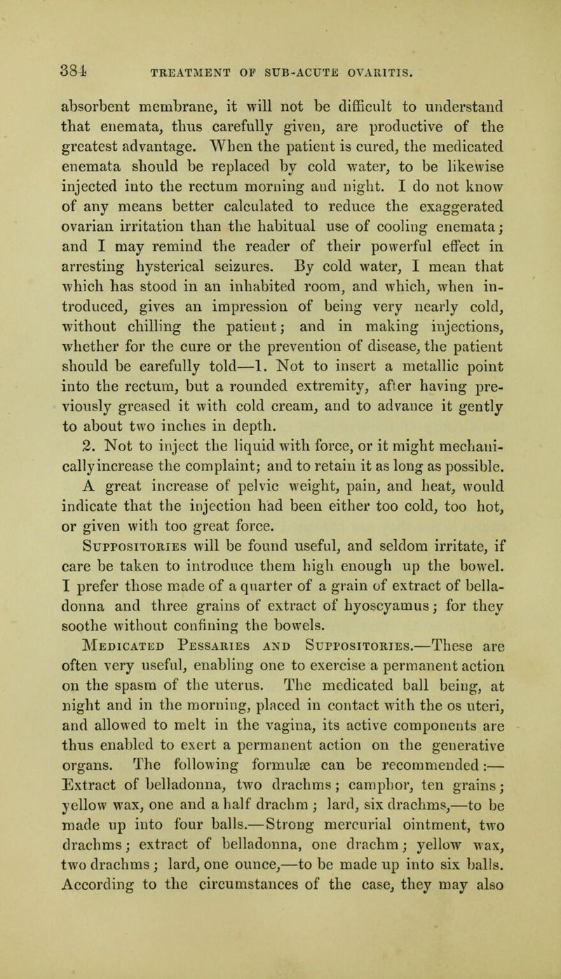 absorbent membrane, it will not be difficult to understand that enemata, thus carefully given, are productive of the greatest advantage. When the patient is cured_, the medicated enemata should be replaced by cold water, to be likewise injected into the rectum morning and night. I do not know of any means better calculated to reduce the exaggerated ovarian irritation than the habitual use of cooling enemata; and I may remind the reader of their powerful effect in arresting hysterical seizures. By cold water, I mean that which has stood in an inhabited room, and which, when in- troduced, gives an impression of being very nearly cold, without chilling the patient; and in making injections, whether for the cure or the prevention of disease, the patient should be carefully told—1. Not to insert a metallic point into the rectum, but a rounded extremity, after having pre- viously greased it with cold cream^ and to advance it gently to about two inches in depth. 2. Not to inject the liquid with force, or it might mechani- cally increase the complaint; and to retain it as long as possible. A great increase of pelvic weight, pain, and heat, would indicate that the injection had been either too cold, too hot, or given with too great force. Suppositories will be found useful, and seldom irritate, if care be taken to introduce them high enough up the bowel. I prefer those m.ade of a quarter of a grain of extract of bella- donna and three grains of extract of hyoscyamus; for they soothe without confining the bowels. Medicated Pessaries and Suppositories.—These are often very useful, enabling one to exercise a permanent action on the spasm of the uterus. The medicated ball being, at night and in the morning, placed in contact with the os uteri, and allowed to melt in the vagina, its active components are thus enabled to exert a permanent action on the generative organs. The following formulse can be recommended:— Extract of belladonna, two drachms; camphor, ten grains; yellow wax, one and a half drachm ; lard, six drachms,—to be made up into four balls.—Strong mercurial ointment, two drachms; extract of belladonna, one drachm; yellow wax, two drachms ; lard, one ounce,—to be made up into six balls. According to the circumstances of the case, they may also