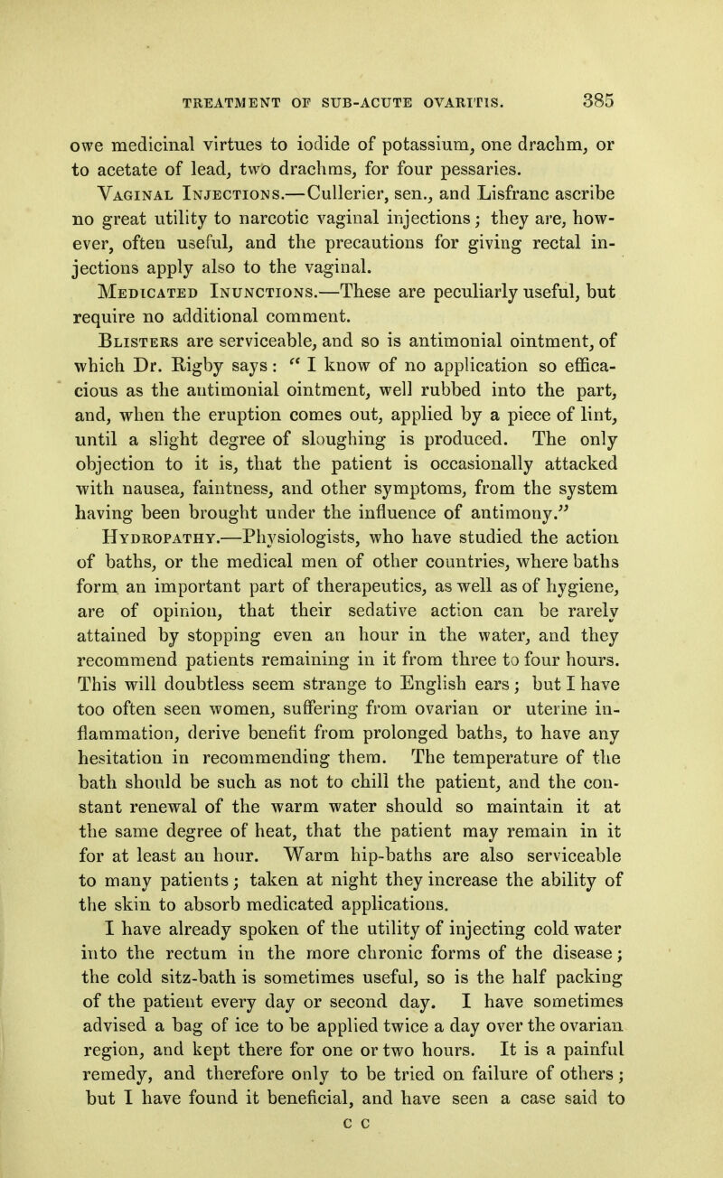 owe medicinal virtues to iodide of potassium^ one drachm^ or to acetate of lead^ two drachms, for four pessaries. Vaginal Injections.—Cullerier, sen., and Lisfranc ascribe no great utility to narcotic vaginal injections; they are, how- ever, often useful, and the precautions for giving rectal in- jections apply also to the vaginal. Medicated Inunctions.—These are peculiarly useful, but require no additional comment. Blisters are serviceable, and so is antimonial ointment, of which Dr. Rigby says:  I know of no application so effica- cious as the antimonial ointment, well rubbed into the part, and, when the eruption comes out, applied by a piece of lint, until a slight degree of sloughing is produced. The only objection to it is, that the patient is occasionally attacked with nausea, faintness, and other symptoms, from the system having been brought under the influence of antimony.^' Hydropathy.—Physiologists, who have studied the action of baths, or the medical men of other countries, where baths form, an important part of therapeutics, as well as of hygiene, are of opinion, that their sedative action can be rarely attained by stopping even an hour in the water, and they recommend patients remaining in it from three to four hours. This will doubtless seem strange to English ears; but I have too often seen women, suffering from ovarian or uterine in- flammation, derive benefit from prolonged baths, to have any hesitation in recommending them. The temperature of the bath should be such as not to chill the patient, and the con- stant renewal of the warm water should so maintain it at the same degree of heat, that the patient may remain in it for at least an hour. Warm hip-baths are also serviceable to many patients; taken at night they increase the ability of the skin to absorb medicated applications. I have already spoken of the utility of injecting cold water into the rectum in the more chronic forms of the disease; the cold sitz-bath is sometimes useful, so is the half packing of the patient every day or second day. I have sometimes advised a bag of ice to be applied twice a day over the ovarian region, and kept there for one or two hours. It is a painful remedy, and therefore only to be tried on failure of others; but I have found it beneficial, and have seen a case said to c c