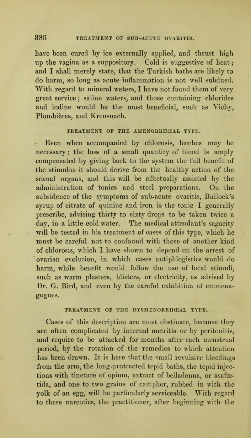 have been cured by ice externally applied, and thrust high up the vagina as a suppository. Cold is suggestive of heat; and I shall merely state, that the Turkish baths are likely to do harm, so long as acute inflammation is not well subdued. With regard to mineral waters, I have not found them of very great service; saline waters, and those containing chlorides and iodine would be the most beneficial, such as Vichy, Plombieres, and Kreusnach. TREATMENT OF THE AMENORRHCEAL TYPE. ' Even when accompanied by chlorosis, leeches may be necessary; the loss of a small quantity of blood is amply compensated by giving back to the system the full benefit of the stimulus it should derive from the healthy action of the sexual organs, and this will be effectually assisted by the administration of tonics and steel preparations. On the subsidence of the symptoms of sub-acute ovaritis. Bullock's syrup of citrate of quinine and iron is the tonic I generally prescribe, advising thirty to sixty drops to be taken twice a day, in a little cold water. The medical attendant's sagacity will be tested in his treatment of cases of this type, which he must be careful not to confound with those of another kind of chlorosis, which I have sliow^n to depend on the arrest of ovarian evolution, in which cases antip^hlogistics would do harm, while benefit would follow the use of local stimuli, such as warm plasters, blisters, or electricity, as advised by Dr. G. Bird, and even by the careful exhibition of emmena- gogues. TREATMENT OF THE DYSMENORRHCEAL TYPE. Cases of this description are most obstinate, because they are often complicated by internal metritis or by peritonitis, and require to be attacked for months after each menstrual period, by the rotation of the remedies to which attention has been drawn. It is here that the small revulsive bleedings from the arm, the long-protracted tepid baths, the tepid injec- tions with tincture of opium, extract of belladonna, or asafoe- tida, and one to tw^o grains of camphor, rubbed in with the yolk of an egg, will be particularly serviceable. With regard to these narcotics, the practitioner, after beginning with the