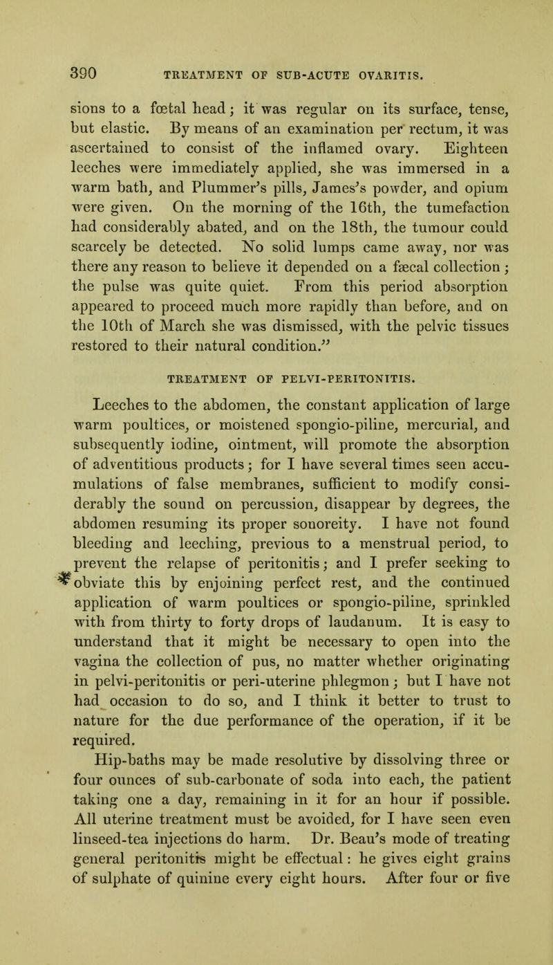 sions to a foetal head; it was regular on its surface, tense, but elastic. By means of an examination per rectum, it was ascertained to consist of the inflamed ovary. Eighteen leeches were immediately applied, she was immersed in a warm bath, and Plummer's pills, Jameses powder, and opium were given. On the morning of the 16th, the tumefaction bad considerably abated, and on the 18th, the tumour could scarcely be detected. No solid lumps came away, nor was there any reason to believe it depended on a fsecal collection ; the pulse was quite quiet. From this period absorption appeared to proceed much more rapidly than before, and on the 10th of March she was dismissed, with the pelvic tissues restored to their natural condition. TREATMENT OF PELVI-PERITONTTIS. Leeches to the abdomen, the constant application of large warm poultices, or moistened spongio-piline, mercurial, and subsequently iodine, ointment, will promote the absorption of adventitious products; for I have several times seen accu- mulations of false membranes, sufficient to modify consi- derably the sound on percussion, disappear by degrees, the abdomen resuming its proper sonoreity. I have not found bleeding and leeching, previous to a menstrual period, to prevent the relapse of peritonitis; and I prefer seeking to ^obviate this by enjoining perfect rest^ and the continued application of warm poultices or spongio-piline, sprinkled with from thirty to forty drops of laudanum. It is easy to understand that it might be necessary to open into the vagina the collection of pus, no matter whether originating in pelvi-peritonitis or peri-uterine phlegmon; but I have not had occasion to do so, and I think it better to trust to nature for the due performance of the operation, if it be required. Hip-baths may be made resolutive by dissolving three or four ounces of sub-carbonate of soda into each, the patient taking one a day, remaining in it for an hour if possible. All uterine treatment must be avoided, for I have seen even linseed-tea injections do harm. Dr. Beau's mode of treating general peritonitis might be effectual: he gives eight grains of sulphate of quinine every eight hours. After four or five