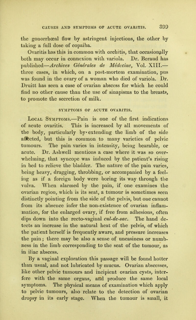 the gonorrhceal flow by astringent injections, the other by taking a full dose of copaiba. Ovaritis has this in common with orchitis^ that occasionally both may occur in connexion with variola. Dr. Beraud has published—Archives Generates de Medecinej Vol. XIII.— three cases, in. which, on a post-mortem examination, pus was found in the ovary of a woman who died of variola. Dr. Druitt has seen a case of ovarian abscess for which he could find no other cause than the nse of sinapisms to the breasts, to promote the secretion of milk. SYMPTOMS OE ACUTE OVARITIS. Local Symptoms.—Pain is one of the first indications of acute ovaritis. This is increased by all movements of the body, particularly by extending the limb of the side afifected, but this is common to many varieties of pelvic tumours. The pain varies in intensity, being bearable, or acute. Dr. Ashwell mentions a case where it was so over- whelming, that syncope was induced by the patient^s rising in bed to relieve the bladder. The nature of the pain varies, being heavy, dragging, throbbing, or accompanied by a feel- ing as if a foreign body were boring its way through the vulva. When alarmed by the pain, if one examines the ovarian region, which is its seat, a tumour is sometimes seen distinctly pointing from the side of the pelvis, but one cannot from its absence infer the non-existence of ovarian inflam- mation, for the enlarged ovary, if free from adhesions, often dips down into the recto-vaginal cul-de-sac. The hand de- tects an increase in the natural heat of the pelvis, of which the patient herself is frequently aware, and pressure increases the pain; there may be also a sense of uneasiness or numb- ness in the limb corresponding to the seat of the tumour, as in iliac abscess. By a vaginal exploration this passage will be found hotter than usual, and not lubricated by mucus. Ovarian abscesses, like other pelvic tumours and incipient ovarian cysts, inter- fere with the same organs, an'd produce the same local symptoms. The physical means of examination which apply to pelvic tumours, also relate to the detection of ovarian dropsy in its early stage. When the tumour is small, it