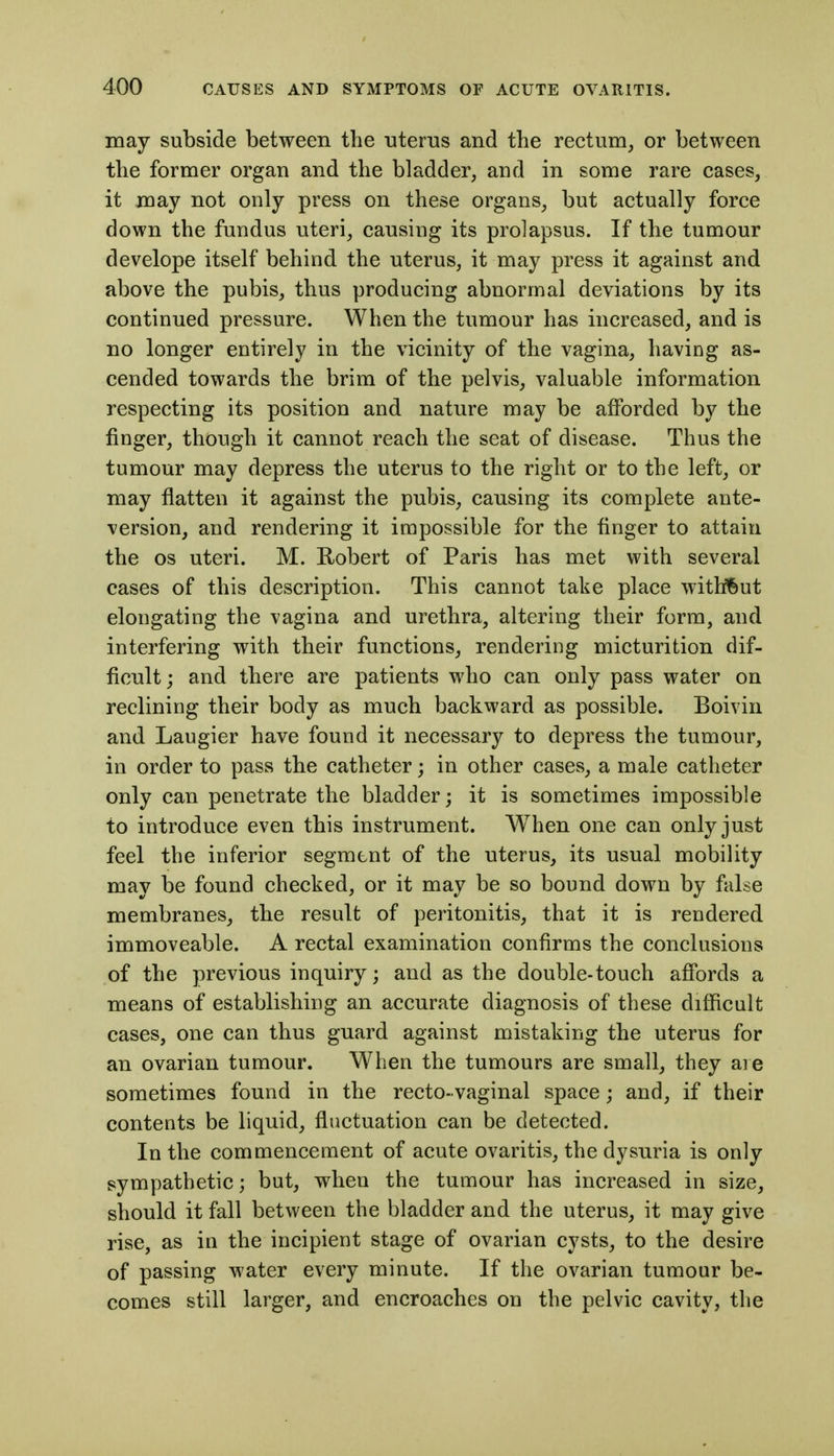 may subside between the -uterus and the rectum, or between the former organ and the bladder, and in some rare cases, it may not only press on these organs, but actually force down the fundus uteri, causing its prolapsus. If the tumour develope itself behind the uterus, it may press it against and above the pubis, thus producing abnormal deviations by its continued pressure. When the tumour has increased, and is no longer entirely in the vicinity of the vagina, having as- cended towards the brim of the pelvis, valuable information respecting its position and nature may be afforded by the finger, though it cannot reach the seat of disease. Thus the tumour may depress the uterus to the right or to the left, or may flatten it against the pubis, causing its complete ante- version, and rendering it impossible for the finger to attain the OS uteri. M. Robert of Paris has met with several cases of this description. This cannot take place without elongating the vagina and urethra, altering their form, and interfering with their functions, rendering micturition dif- ficult; and there are patients who can only pass water on reclining their body as much backward as possible. Boivin and Laugier have found it necessary to depress the tumour, in order to pass the catheter; in other cases, a male catheter only can penetrate the bladder; it is sometimes impossible to introduce even this instrument. When one can only just feel the inferior segment of the uterus, its usual mobility may be found checked, or it may be so bound down by false membranes, the result of peritonitis, that it is rendered immoveable. A rectal examination confirms the conclusions of the previous inquiry; and as the double-touch affords a means of establishing an accurate diagnosis of these difficult cases, one can thus guard against mistaking the uterus for an ovarian tumour. When the tumours are small, they aie sometimes found in the recto-vaginal space; and, if their contents be liquid, fluctuation can be detected. In the commencement of acute ovaritis, the dysuria is only sympathetic; but, when the tumour has increased in size, should it fall between the bladder and the uterus, it may give rise, as in the incipient stage of ovarian cysts, to the desire of passing water every minute. If the ovarian tumour be- comes still larger, and encroaches on the pelvic cavity, the