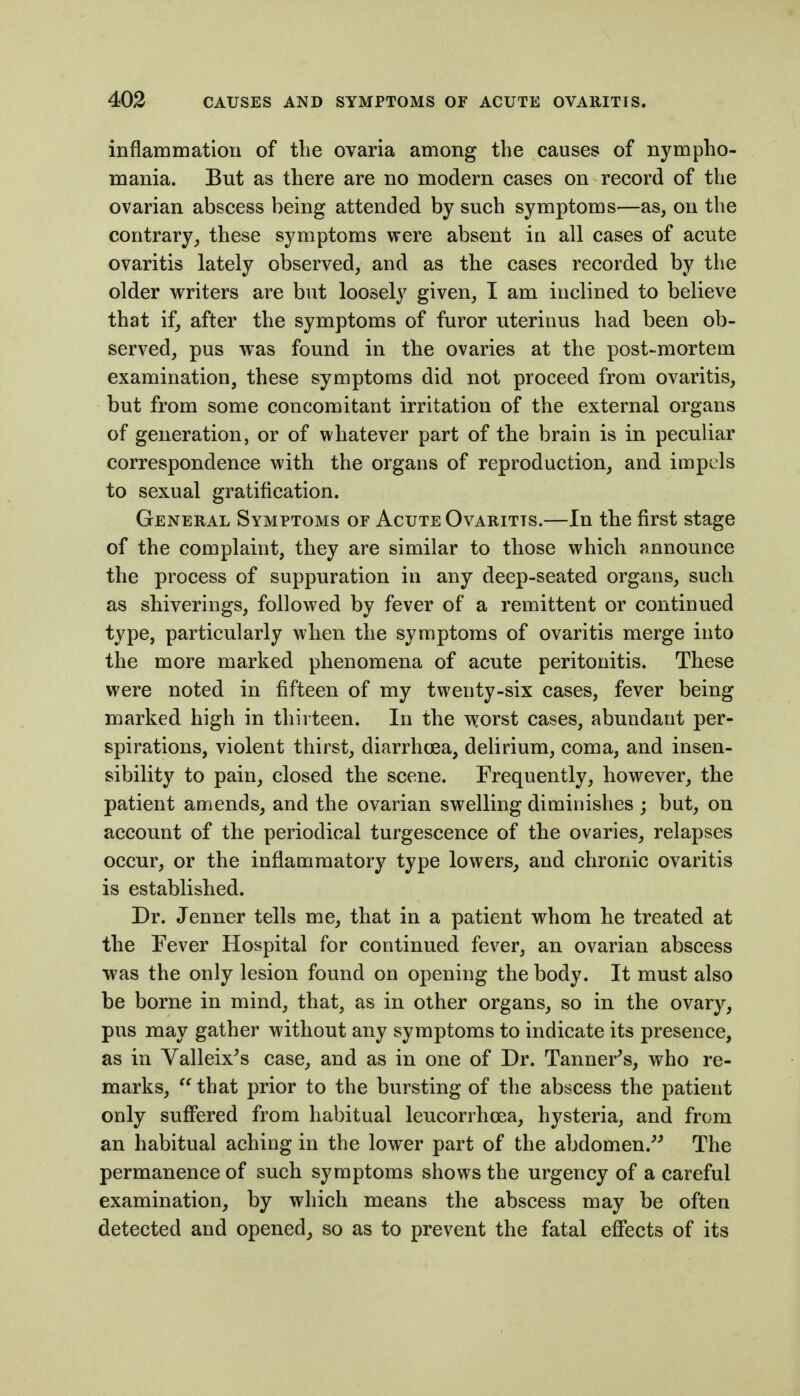 inflammation of the ovaria among the causes of nympho- mania. But as there are no modern cases on record of the ovarian abscess being attended by such symptoms—as, on the contrarythese symptoms were absent in all cases of acute ovaritis lately observed, and as the cases recorded by the older writers are but loosely given, I am inclined to believe that if, after the symptoms of furor uterinus had been ob- served, pus was found in the ovaries at the post-mortem examination, these symptoms did not proceed from ovaritis, but from some concomitant irritation of the external organs of generation, or of whatever part of the brain is in peculiar correspondence with the organs of reproduction, and impels to sexual gratification. General Symptoms or Acute Ovaritis.—In the first stage of the complaint, they are similar to those which announce the process of suppuration in any deep-seated organs, such as shiverings, followed by fever of a remittent or continued type, particularly when the symptoms of ovaritis merge into the more marked phenomena of acute peritonitis. These were noted in fifteen of my twenty-six cases, fever being- marked high in thirteen. In the worst cases, abundant per- spirations, violent thirst, diarrhoea, delirium, coma, and insen- sibility to pain, closed the scene. Frequently, however, the patient amends, and the ovarian swelling diminishes ; but, on account of the periodical turgescence of the ovaries, relapses occur, or the inflammatory type lowers, and chronic ovaritis is established. Dr. Jenner tells me, that in a patient whom he treated at the Fever Hospital for continued fever, an ovarian abscess was the only lesion found on opening the body. It must also be borne in mind, that, as in other organs, so in the ovary, pus may gather without any symptoms to indicate its presence, as in Valleix's case, and as in one of Dr. Tanner^s, who re- marks,  that prior to the bursting of the abscess the patient only suffered from habitual leucorrhoea, hysteria, and from an habitual aching in the lower part of the abdomen.^^ The permanence of such symptoms shows the urgency of a careful examination, by which means the abscess may be often detected and opened^ so as to prevent the fatal effects of its