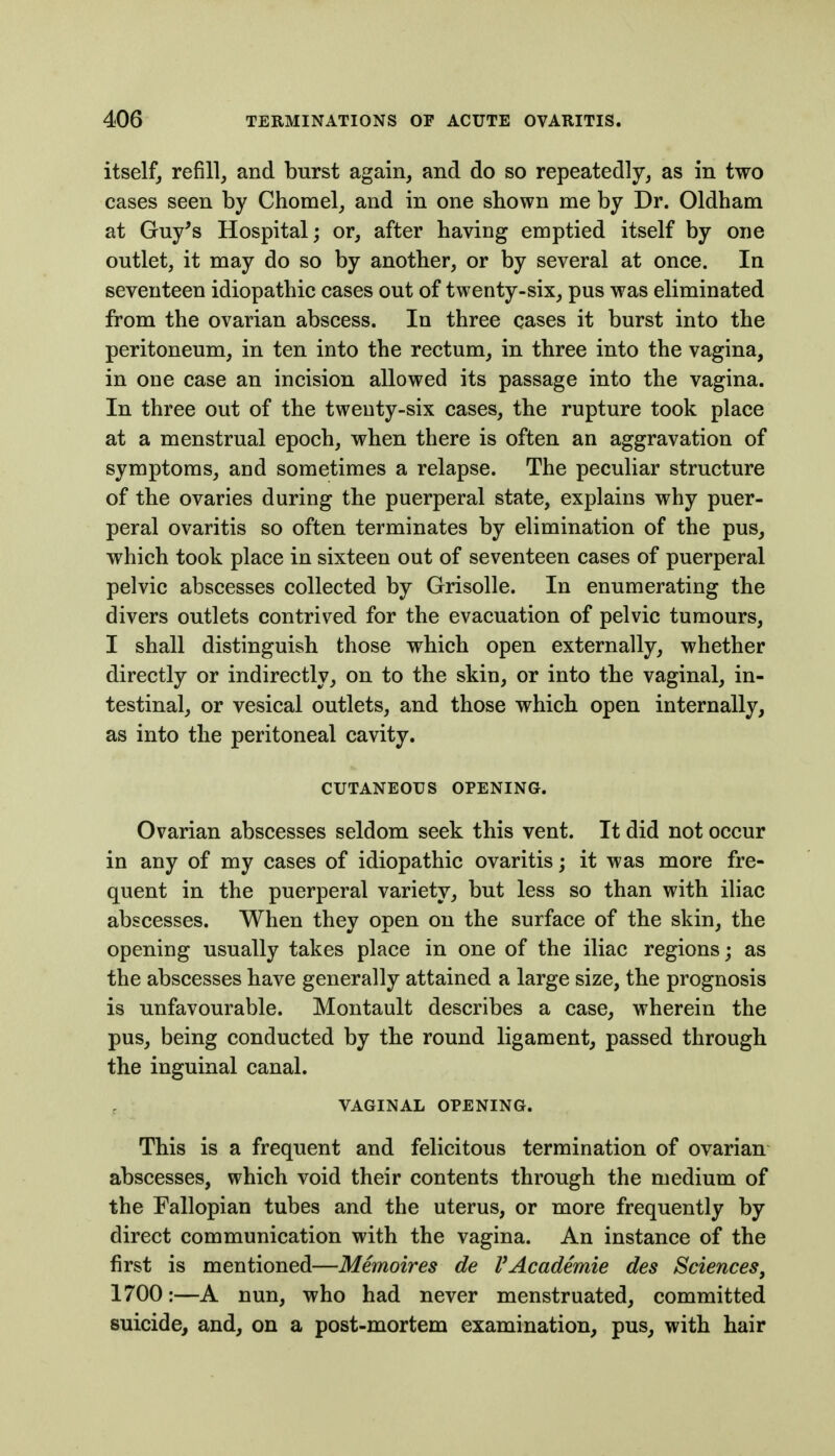 itself, refill, and burst again, and do so repeatedly, as in two cases seen by Chomel, and in one shown me by Dr. Oldham at Guy's Hospital; or, after having emptied itself by one outlet, it may do so by another, or by several at once. In seventeen idiopathic cases out of twenty-six, pus was eliminated from the ovarian abscess. In three cases it burst into the peritoneum, in ten into the rectum, in three into the vagina, in one case an incision allowed its passage into the vagina. In three out of the twenty-six cases, the rupture took place at a menstrual epoch, when there is often an aggravation of symptoms, and sometimes a relapse. The peculiar structure of the ovaries during the puerperal state, explains why puer- peral ovaritis so often terminates by elimination of the pus, which took place in sixteen out of seventeen cases of puerperal pelvic abscesses collected by Grisolle. In enumerating the divers outlets contrived for the evacuation of pelvic tumours, I shall distinguish those which open externally, whether directly or indirectly, on to the skin, or into the vaginal, in- testinal, or vesical outlets, and those which open internally, as into the peritoneal cavity. CUTANEOUS OPENING. Ovarian abscesses seldom seek this vent. It did not occur in any of my cases of idiopathic ovaritis; it was more fre- quent in the puerperal variety, but less so than with iliac abscesses. When they open on the surface of the skin, the opening usually takes place in one of the iliac regions; as the abscesses have generally attained a large size, the prognosis is unfavourable. Montault describes a case, wherein the pus, being conducted by the round ligament, passed through the inguinal canal. VAGINAL OPENING. This is a frequent and felicitous termination of ovarian abscesses, which void their contents through the medium of the Fallopian tubes and the uterus, or more frequently by direct communication with the vagina. An instance of the first is mentioned—Memoires de VAcademie des Sciences^ 1700:—A nun, who had never menstruated, committed suicide, and, on a post-mortem examination, pus, with hair