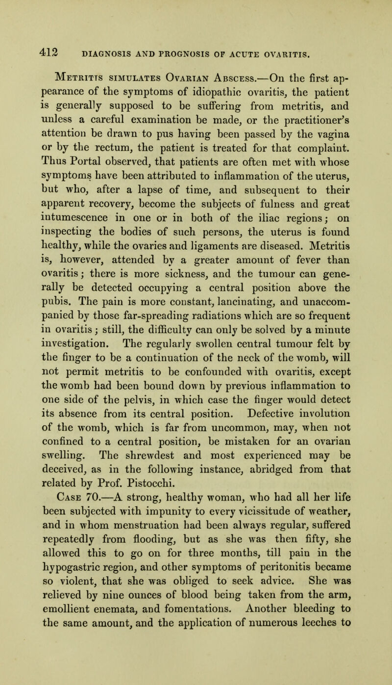 Metritis simulates Ovarian Abscess.—On the first ap- pearance of the symptoms of idiopathic ovaritis, the patient is generally supposed to be suffering from metritis, and unless a careful examination be made, or the practitioner's attention be drawn to pus having been passed by the vagina or by the rectum, the patient is treated for that complaint. Thus Portal observed, that patients are often met with whose symptoms have been attributed to inflammation of the uterus, but who, after a lapse of time, and subsequent to their apparent recovery, become the subjects of fulness and great intumescence in one or in both of the iliac regions; on inspecting the bodies of such persons, the uterus is found healthy, while the ovaries and ligaments are diseased. Metritis is, however, attended by a greater amount of fever than ovaritis; there is more sickness, and the tumour can gene- rally be detected occupying a central position above the pubis. The pain is more constant, lancinating, and unaccom- panied by those far-spreading radiations which are so frequent in ovaritis; still, the difficulty can only be solved by a minute investigation. The regularly swollen central tumour felt by the finger to be a continuation of the neck of the womb, will not permit metritis to be confounded with ovaritis, except the womb had been bound down by previous inflammation to one side of the pelvis, in which case the finger would detect its absence from its central position. Defective involution of the womb, which is far from uncommon, may, when not confined to a central position, be mistaken for an ovarian swelling. The shrewdest and most experienced may be deceived, as in the following instance, abridged from that related by Prof. Pistocchi. Case 70.—A strong, healthy woman, who had all her life been subjected with impunity to every vicissitude of weather, and in whom menstruation had been always regular, suffered repeatedly from flooding, but as she was then fifty, she allowed this to go on for three months, till pain in the hypogastric region, and other symptoms of peritonitis became so violent, that she was obliged to seek advice. She was relieved by nine ounces of blood being taken from the arm, emollient enemata, and fomentations. Another bleeding to the same amount, and the application of numerous leeches to