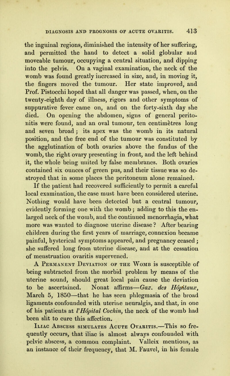 the inguinal regions, diminished the intensity of her suffering, and permitted the hand to detect a solid globular and moveable tumour, occupying a central situation, and dipping into the pelvis. On a vaginal examination, the neck of the womb was found greatly increased in size, and, in moving it, the fingers moved the tumour. Her state improved, and Prof. Pistocchi hoped that all danger was passed, when, on the twenty-eighth day of illness, rigors and other symptoms of suppurative fever came on, and on the forty-sixth day she died. On opening the abdomen, signs of general perito- nitis were found, and an oval tumour, ten centimetres long and seven broad; its apex was the womb in its natural position, and the free end of the tumour was constituted by the agglutination of both ovaries above the fundus of the womb, the right ovary presenting in front, and the left behind it, the whole being united by false membranes. Both ovaries contained six ounces of green pus, and their tissue was so de- stroyed that in some places the peritoneum alone remained. If the patient had recovered sufficiently to permit a careful local examination, the case must have been considered uterine. Nothing would have been detected but a central tumour, evidently forming one with the womb ; adding to this the en- larged neck of the womb, and the continued menorrhagia, what more was wanted to diagnose uterine disease ? After bearing children during the first years of marriage, connexion became painful, hysterical symptoms appeared, and pregnancy ceased ; she suffered long from uterine disease, and at the cessation of menstruation ovaritis supervened. A Permanent Deviation of the Womb is susceptible of being subtracted from the morbid problem by means of the uterine sound, should great local pain cause the deviation to be ascertained. Nonat affirms—Gaz. des Hopitaux, March 5, 1850—that he has seen phlegmasia of the broad ligaments confounded with uterine neuralgia, and that, in one of his patients at VHopital Cochin^ the neck of the womb had been slit to cure this affection. Iliac Abscess simulates Acute Ovaritis.—This so fre- quently occurs, that iliac is almost always confounded with pelvic abscess, a common complaint. Valleix mentions, as an instance of their frequency, that M. Fauvel, in his female