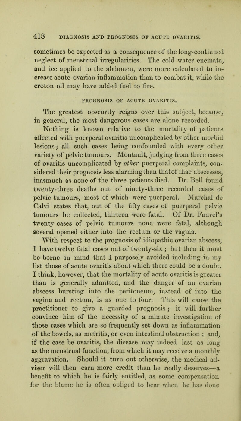 sometimes be expected as a consequence of the long-continued neglect of menstrual irregularities. The cold water enemata, and ice applied to the abdomen, were more calculated to in- crease acute ovarian inflammation than to combat it, while the croton oil may have added fuel to fire. PROGNOSIS OF ACUTE OVARITIS. The greatest obscurity reigns over this subject, because, in general, the most dangerous cases are alone recorded. Nothing is known relative to the mortality of patients affected with puerperal ovaritis uncomplicated by other morbid lesions; all such cases being confounded with every other variety of pelvic tumours. Montault, judging from three cases of ovaritis uncomplicated by other puerperal complaints, con- sidered their prognosis less alarmingthan thatof iliac abscesses, inasmuch as none of the three patients died. Dr. Bell found twenty-three deaths out of ninety-three recorded cases of pelvic tumours, most of which were puerperal. Marchal de Calvi states that, out of the fifty cases of puerperal pelvic tumours he collected, thirteen were fatal. Of Dr. FauveFs twenty cases of pelvic tumours none were fatal, although several opened either into the rectum or the vagina. With respect to the prognosis of idiopathic ovarian abscess, I have twelve fatal cases out of twenty-six ; but then it must be borne in mind that I purposely avoided including in my list those of acute ovaritis about which there could be a doubt. I think, however, that the mortality of acute ovaritis is greater than is generally admitted, and the danger of an ovarian abscess bursting into the peritoneum, instead of into the vagina and rectum, is as one to four. This will cause the practitioner to give a guarded prognosis j it will further convince him of the necessity of a minute investigation of those cases which are so frequently set down as inflammation of the bowels, as metritis, or even intestinal obstruction ; and, if the case be ovaritis, the disease may indeed last as long as the menstrual function, from which it may receive a monthly aggravation. Should it turn out otherwise, the medical ad- viser will then earn more credit than he really deserves—a benefit to which he is fairly entitled, as some compensation for the blame he is often obliged to bear when he has done