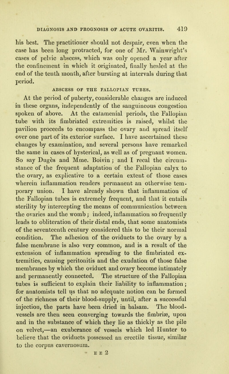 his best. The practitioner should not despair, even when the case has been long protracted, for one of Mr. Wainwright's cases of pelvic abscess, which was only opened a year after the confinement in which it originated, finally healed at the end of the tenth month, after bursting at intervals during that period. ABSCESS OF THE FALLOPIAN TUBES. At the period of puberty, considerable changes are induced in these organs, independently of the sanguineous congestion spoken of above. At the catamenial periods, the Fallopian tube with its fimbriated extremities is raised, whilst the pavilion proceeds to encompass the ovary and spread itself over one part of its exterior surface. I have ascertained these changes by examination, and several persons have remarked the same in cases of hysterical, as well as of pregnant women. So say Duges and Mme. Boivin ; and I recal the circum- stance of the frequent adaptation of the Fallopian calyx to the ovary, as explicative to a certain extent of those cases wherein inflammation renders permanent an otherwise tem- porary union. I have already shown that inflammation of the Fallopian tubes is extremely frequent, and that it entails sterility by intercepting the means of communication between the ovaries and the womb; indeed, inflammation so frequently leads to obliteration of their distal ends, that some anatomists of the seventeenth century considered this to be their normal condition. The adhesion of the oviducts to the ovary by a false membrane is also very common, and is a result of the extension of inflammation spreading to the fimbriated ex- tremities, causing peritonitis and the exudation of those false membranes by which the oviduct and ovary become intimately and permanently connected. The structure of the Fallopian tubes is sufficient to explain their liability to inflammation; for anatomists tell us that no adequate notion can be formed of the richness of their blood-supply, until, after a successful injection, the parts have been dried in balsam. The blood- vessels are then seen converging towards the fimbrise, upon and in the substance of which they lie as thickly as the pile on velvet,—an exuberance of vessels which led Hunter to believe that the oviducts possessed an erectile tissue, similar to the corpus cavernosum. E E 2