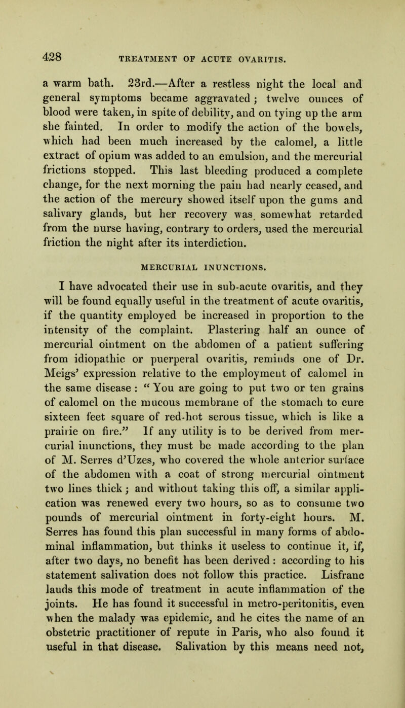 a warm hath. 23rd.—After a restless night the local and general symptoms became aggravated; twelve ounces of blood were taken, in spite of debility, and on tying up the arm she fainted. In order to modify the action of the bowels, which had been much increased by the calomel, a little extract of opium was added to an emulsion, and the mercurial frictions stopped. This last bleeding produced a complete change, for the next morning the pain had nearly ceased, and the action of the mercury showed itself upon the gums and salivary glands, but her recovery was somewhat retarded from the nurse having, contrary to orders, used the mercurial friction the night after its interdiction. MERCURIAL INUNCTIONS. I have advocated their use in sub-acute ovaritis, and they will be found equally useful in the treatment of acute ovaritis, if the quantity employed be increased in proportion to the intensity of the complaint. Plastering half an ounce of mercurial ointment on the abdomen of a patient suffering from idiopathic or puerperal ovaritis, reminds one of Dr. Meigs' expression relative to the employment of calomel in the same disease :  You are going to put two or ten grains of calomel on the mucous membrane of the stomach to cure sixteen feet square of red-hot serous tissue, which is like a prairie on fire. If any utility is to be derived from mer- curial inunctions, they must be made according to the plan of M. Serres d^Uzes, who covered the whole anterior surlace of the abdomen with a coat of strong mercurial ointment two lines thick; and without taking this off, a similar appli- cation was renewed every two hours, so as to consume two pounds of mercurial ointment in forty-eight hours. M. Serres has found this plan successful in many forms of abdo- minal inflammation, but thinks it useless to continue it, if, after two days, no benefit has been derived : according to his statement salivation does not follow this practice. Lisfranc lauds this mode of treatment in acute inflammation of the joints. He has found it successful in metro-peritonitis, even when the malady was epidemic, and he cites the name of an obstetric practitioner of repute in Paris, who also found it useful in that disease. Salivation by this means need not,