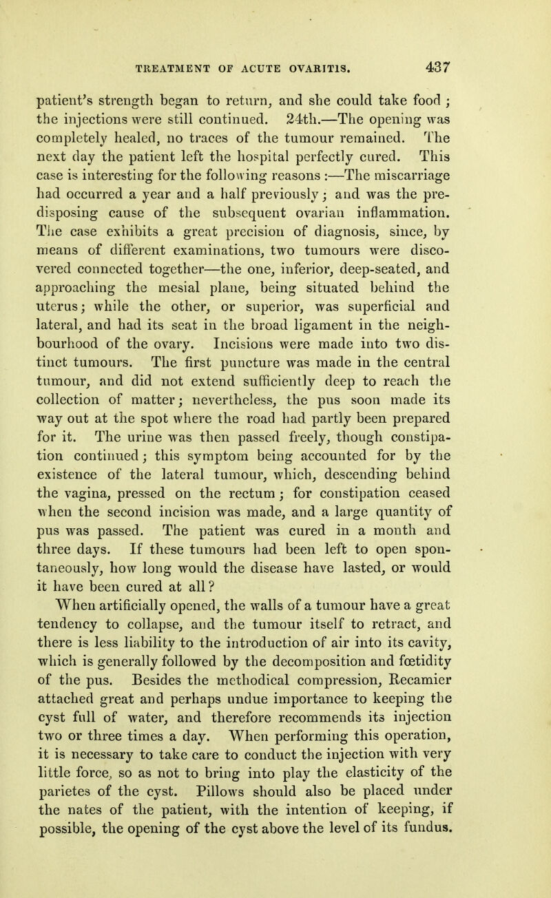 patient's strength began to return, and she could take food ; the injections were still continued. 24th.—The opening was completely healed, no traces of the tumour remained. The next day the patient left the hospital perfectly cured. This case is interesting for the following reasons :—The miscarriage had occurred a year and a half previously; and was the pre- disposing cause of the subsequent ovarian inflammation. The case exhibits a great precision of diagnosis, since, by means of different examinations, two tumours were disco- vered connected together—the one, inferior, deep-seated, and approaching the mesial plane, being situated behind the uterus; while the other, or superior, was superficial and lateral, and had its seat in the broad ligament in the neigh- bourhood of the ovary. Incisions were made into two dis- tinct tumours. The first puncture was made in the central tumour, and did not extend sufficiently deep to reach tlie collection of matter; nevertheless, the pus soon made its way out at the spot where the road had partly been prepared for it. The urine was then passed freely, though constipa- tion continued; this symptom being accounted for by the existence of the lateral tumour, which, descending behind the vagina, pressed on the rectum; for constipation ceased when the second incision was made, and a large quantity of pus was passed. The patient was cured in a month and three days. If these tumours had been left to open spon- taneously, how long would the disease have lasted^ or would it have been cured at all? When artificially opened, the walls of a tumour have a great tendency to collapse, and the tumour itself to retract, and there is less liability to the introduction of air into its cavity, which is generally followed by the decomposition and foetidity of the pus. Besides the methodical compression, Recamier attached great and perhaps undue importance to keeping the cyst full of water, and therefore recommends its injection two or three times a day. When performing this operation, it is necessary to take care to conduct the injection with very little force, so as not to bring into play the elasticity of the parietes of the cyst. Pillows should also be placed under the nates of the patient, with the intention of keeping, if possible, the opening of the cyst above the level of its fundus.