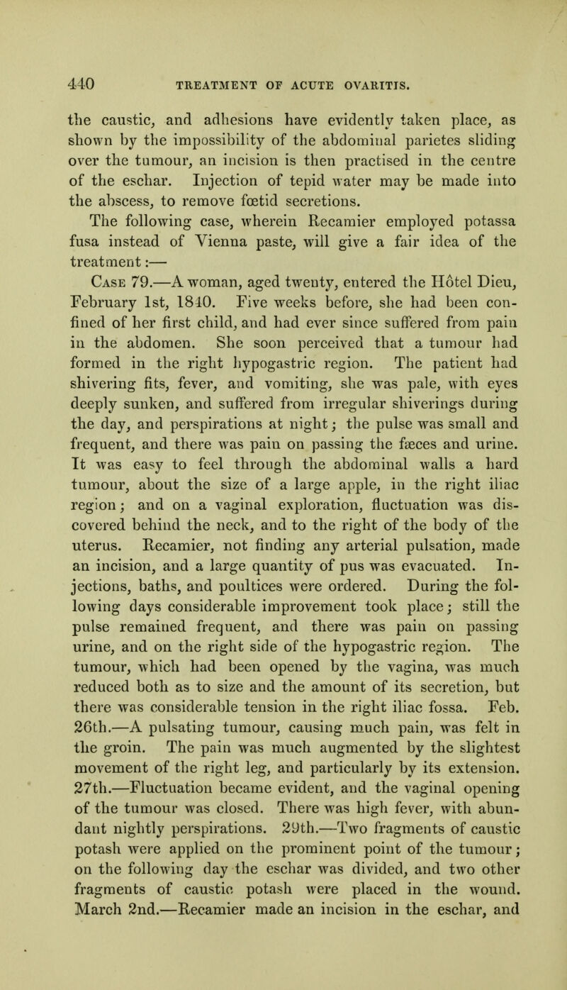 the caustic^ and adhesions have evidently taken place, as shown by the impossibility of the abdominal parietes sliding over the tumour, an incision is then practised in the centre of the eschar. Injection of tepid water may be made into the abscess, to remove foetid secretions. The following case, wherein Recamier employed potassa fusa instead of Vienna paste, will give a fair idea of the treatment:— Case 79.—A woman, aged twenty, entered the Hotel Dieu, February 1st, 1810. Five weeks before, she had been con- fined of her first child, and had ever since suffered from pain in the abdomen. She soon perceived that a tumour had formed in the right hypogastric region. The patient had shivering fits, fever, and vomiting, she was pale, with eyes deeply sunken, and suffered from irregular shiverings during the day, and perspirations at night; the pulse was small and frequent, and there was pain on passing the faeces and urine. It was easy to feel through the abdominal walls a hard tumour, about the size of a large apple, in the right iliac region; and on a vaginal exploration, fluctuation was dis- covered behind the neck, and to the right of the body of the uterus. Recamier, not finding any arterial pulsation, made an incision, and a large quantity of pus was evacuated. In- jections, baths, and poultices were ordered. During the fol- lowing days considerable improvement took place; still the pulse remained frequent, and there was pain on passing urine, and on the right side of the hypogastric region. The tumour, which had been opened by the vagina, was much reduced both as to size and the amount of its secretion, but there was considerable tension in the right iliac fossa. Feb. 26th.—A pulsating tumour, causing much pain, was felt in the groin. The pain was much augmented by the slightest movement of the right leg, and particularly by its extension. 27th.—Fluctuation became evident, and the vaginal opening of the tumour was closed. There was high fever, with abun- dant nightly perspirations. 2yth.—Two fragments of caustic potash were applied on the prominent point of the tumour; on the following day the eschar was divided, and two other fragments of caustic potash were placed in the wound. March 2nd.—Recamier made an incision in the eschar, and