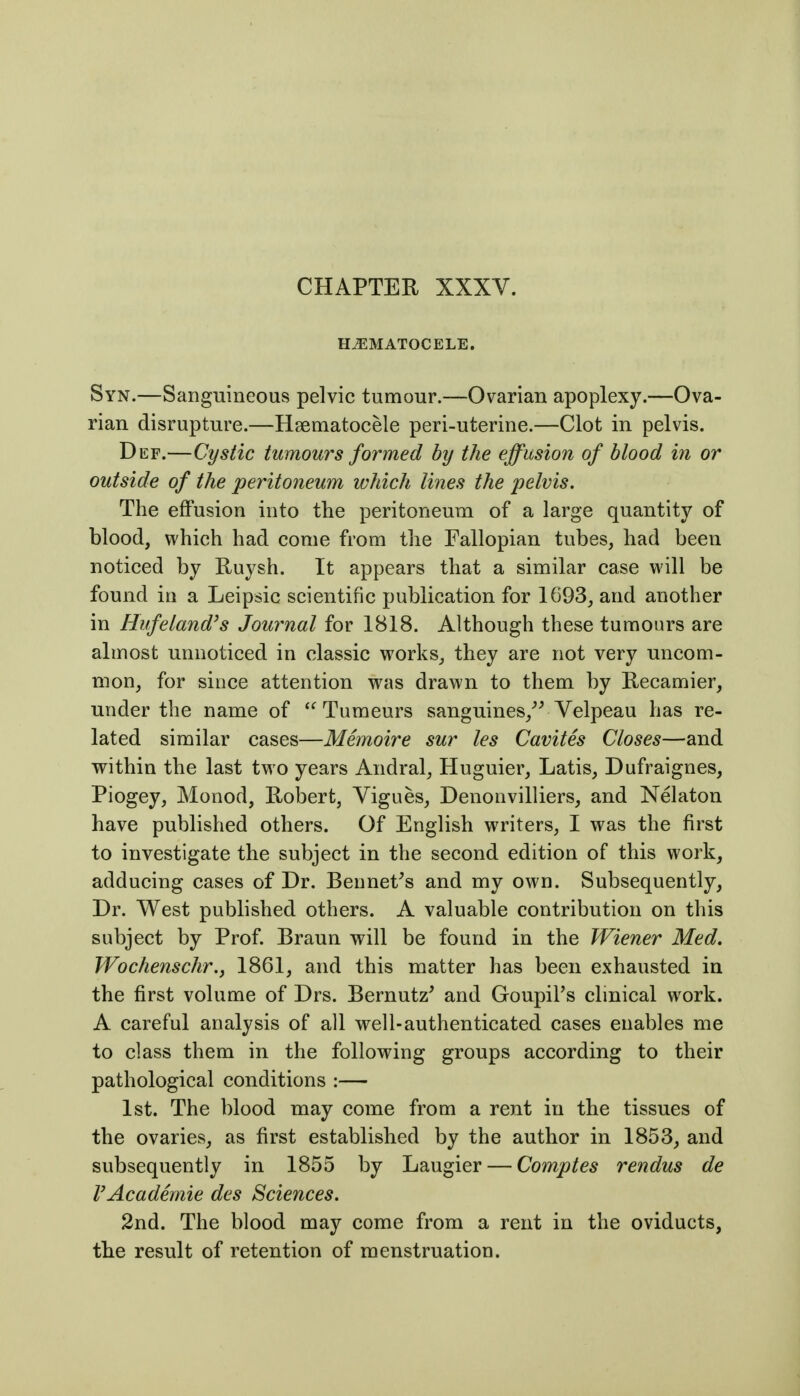 CHAPTER XXXV. HEMATOCELE. Syn.—Sanguineous pelvic tumour.—Ovarian apoplexy.—Ova- rian disrupture.—Haematocele peri-uterine.—Clot in pelvis. Def.—Cystic tumours formed by the effusion of blood in or outside of the peritoneum which lines the pelvis. The effusion into the peritoneum of a large quantity of blood, which had come from the Fallopian tubes, had been noticed by Ruysh. It appears that a similar case will be found in a Leipsic scientific publication for 1693, and another in Hiffeland's Journal for 1818. Although these tumours are almost unnoticed in classic works, they are not very uncom- mon, for since attention was drawn to them by Recamier, under the name of  Tumeurs sanguines,^^ Velpeau has re- lated similar cases—Memoire sur les Cavites Closes—and within the last two years Andral, Huguier, Latis, Dufraignes, Piogey, Monod, Robert, Vigues, Denonvilliers, and Nelaton have published others. Of English writers, I was the first to investigate the subject in the second edition of this work, adducing cases of Dr. Bennetts and my own. Subsequently, Dr. West published others. A valuable contribution on this subject by Prof Braun vrill be found in the Wiener Med, Wochenschr., 1861, and this matter has been exhausted in the first volume of Drs. Bernutz' and Goupil's clinical work. A careful analysis of all well-authenticated cases enables me to class them in the following groups according to their pathological conditions :— 1st. The blood may come from a rent in the tissues of the ovaries, as first established by the author in 1853, and subsequently in 1855 by Laugier — Comptes rendus de rAcademic des Sciences. 2nd. The blood may come from a rent in the oviducts, the result of retention of menstruation.