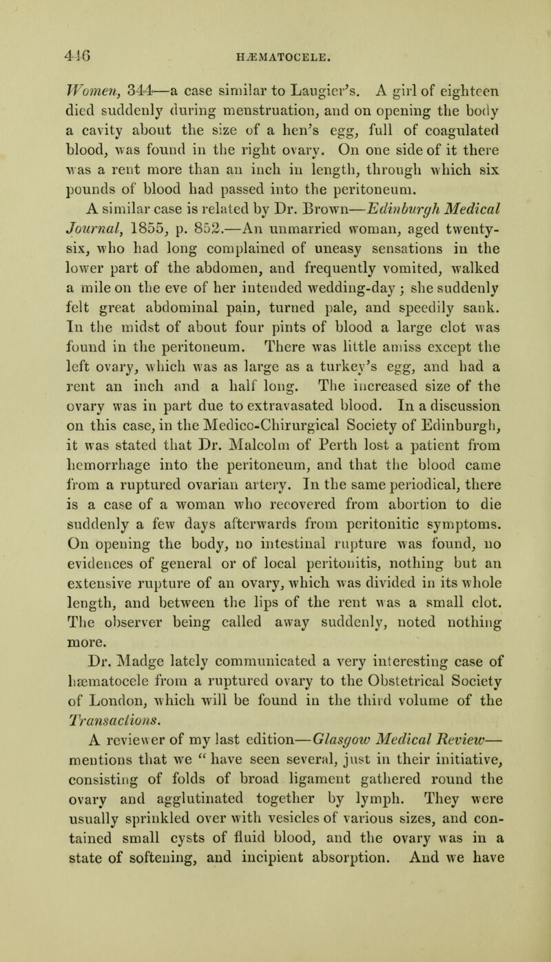 Wome7i, 344—a case similar to Langier^s. A girl of eighteen died suddenly during menstruation, and on opening the body a cavity about the size of a hen^s egg, full of coagulated blood, was found in the right ovary. On one side of it there was a rent more than an inch in length, through which six pounds of blood had passed into the peritoneum. A similar case is related by Dr. Brown—Edinburgh Medical Journal^ 1855, p. 852.—An unmarried woman, aged twenty- six, who had long complained of uneasy sensations in the lower part of the abdomen, and frequently vomited, walked a mile on the eve of her intended wedding-day ; she suddenly felt great abdominal pain, turned pale, and speedily sank. In the midst of about four pints of blood a large clot was found in the peritoneum. There was little amiss except the left ovary, which was as large as a turkey's egg, and had a rent an inch and a half long. The increased size of the ovary was in part due to extravasated blood. In a discussion on this case, in the Medico-Chirurgical Society of Edinburgh, it was stated that Dr. Malcolm of Perth lost a patient from hemorrhage into the peritoneum, and that the blood came from a ruptured ovarian artery. In the same periodical, there is a case of a woman who recovered from abortion to die suddenly a few days afterwards from peritonitic symptoms. On opening the body, no intestinal rupture was found, no evidences of general or of local peritonitis, nothing but an extensive rupture of an ovary, which was divided in its whole length, and between the lips of the rent was a small clot. The observer being called away suddenly, noted nothing more. Dr. Madge lately communicated a very interesting case of lisematocele from a ruptured ovary to the Obstetrical Society of London, which will be found in the third volume of the Transactions. A reviewer of my last edition—Glasgoiv Medical Review— mentions that we have seen several, just in their initiative, consisting of folds of broad ligament gathered round the ovary and agglutinated together by lymph. They were usually sprinkled over with vesicles of various sizes, and con- tained small cysts of fluid blood, and the ovary was in a state of softening, and incipient absorption. And we have