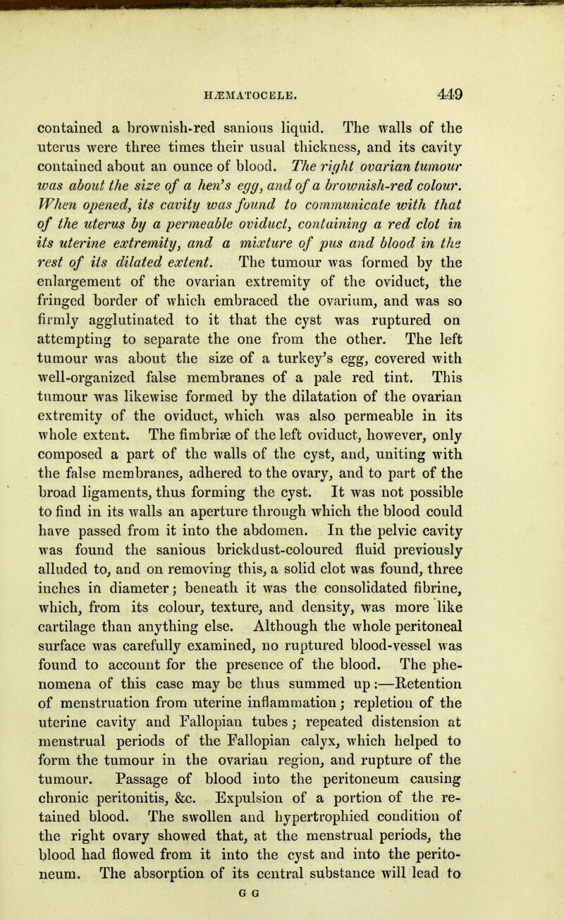 contained a brownish-red sanious liquid. The walls of the uterus were three times their usual thickness_, and its cavity contained about an ounce of blood. The right ovarian tumour was about the size of a hen's egg, and of a brownish-red colour. When opened, its cavity was found to communicate with that of the uterus by a permeable oviduct, containing a red clot in its uterine extremity, and a mixture of pus and blood in the rest of its dilated extent. The tumour was formed by the enlargement of the ovarian extremity of the oviduct, the fringed border of which embraced the ovarium, and was so firmly agglutinated to it that the cyst was ruptured on attempting to separate the one from the other. The left tumour was about the size of a turkey^s egg, covered with well-organized false membranes of a pale red tint. This tumour was likewise formed by the dilatation of the ovarian extremity of the oviduct, which was also permeable in its whole extent. The fimbriae of the left oviduct, however, only composed a part of the walls of the cyst, and, uniting with the false membranes, adhered to the ovary, and to part of the broad ligaments, thus forming the cyst. It was not possible to find in its walls an aperture through which the blood could have passed from it into the abdomen. In the pelvic cavity was found the sanious brickdust-coloured fluid previously alluded to, and on removing this, a solid clot was found, three inches in diameter; beneath it was the consolidated fibrine, which, from its colour, texture, and density, was more like cartilage than anything else. Although the whole peritoneal surface was carefully examined, no ruptured blood-vessel was found to account for the presence of the blood. The phe- nomena of this case may be thus summed up:—Retention of menstruation from uterine inflammation; repletion of the uterine cavity and Fallopian tubes; repeated distension at menstrual periods of the Fallopian calyx, which helped to form the tumour in the ovarian region, and rupture of the tumour. Passage of blood into the peritoneum causing chronic peritonitis, &c. Expulsion of a portion of the re- tained blood. The swollen and hypertrophied condition of the right ovary showed that, at the menstrual periods, the blood had flowed from it into the cyst and into the perito- neum. The absorption of its central substance will lead to G G