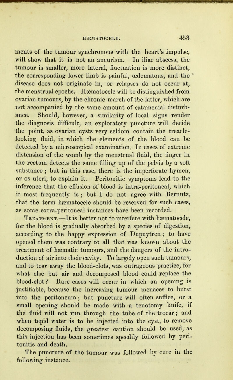 ments of the tumour synclironous with the hearths impulse, will show that it is not an aneurism. In iliac abscess, the tumour is smaller, more lateral, fluctuation is more distinct, the corresponding lower limb is painful, (Edematous, and the * disease does not originate in, or relapses do not occur at, the menstrual epochs. Hsematocele will be distinguished from ovarian tumours, by the chronic march of the latter, which are not accompanied by the same amount of catamenial disturb- ance. Should, however, a similarity of local signs render the diagnosis difficult, an exploratory puncture will decide the point, as ovarian cysts very seldom contain the treacle- looking fluid, in which the elements of the blood can be detected by a microscopical examination. In cases of extreme distension of the womb by the menstrual fluid, the flnger in the rectum detects the same filling up of the pelvis by a soft substance; but in this case, there is the imperforate hymen, or OS uteri, to explain it. Peritonitic symptoms lead to the inference that the efi'usion of blood is intra-peritoneal, which it most frequently is; but I do not agree with Bernutz, that the term hsematocele should be reserved for such cases, as some extra-peritoneal instances have been recorded. Treatment.—It is better not to interfere with hsematocele, for the blood is gradually absorbed by a species of digestion, according to the happy expression of Dupuytren; to have opened them was contrary to all that was known about the treatment of haematic tumours, and the dangers of the intro- duction of air into their cavity. To largely open such tumours, and to tear away the blood-clots, was outrageous practice, for what else but air and decomposed blood could replace the blood-clot? Rare cases will occur in which an opening is justifiable, because the increasing tumour menaces to burst into the peritoneum; but puncture will often suffice, or a small opening should be made with a tenotomy knife, if the fluid will not run through the tube of the trocar; and when tepid water is to be injected into the cyst, to remove decomposing fluids, the greatest caution should be used, as this injection has been sometimes speedily followed by peri- tonitis and death. The puncture of the tumour was followed by cure in the following instance.