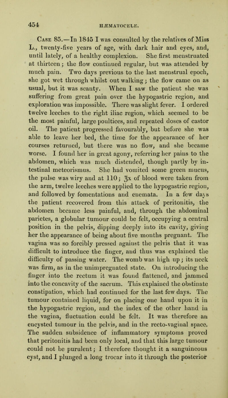 Case 85.—In 1845 I was consulted by the relatives of Miss L., twenty-five years of age_, with dark hair and eyes, and, until lately, of a healthy complexion. She first menstruated at thirteen; the flow continued regular, but was attended by much pain. Two days previous to the last menstrual epoch, she got wet through whilst out walking; the flow came on as usual, but it was scanty. When I saw the patient she was suffering from great pain over the hypogastric region, and exploration was impossible. There was slight fever. I ordered twelve leeches to the right iliac region, which seemed to be the most painful, large poultices, and repeated doses of castor oil. The patient progressed favourably, but before she was able to leave her bed, the time for the appearance of her courses returned, but there was no flow, and she became worse. I found her in great agony, referring her pains to the abdomen, which was much distended, though partly by in- testinal meteorismus. She had vomited some green mucus, the pulse was wiry and at 110; gx of blood were taken from the arm, twelve leeches were applied to the hypogastric region, and followed by fomentations and enemata. In a few da\s the patient recovered from this attack of peritonitis, the abdomen became less painful, and, through the abdominal parietes, a globular tumour could be felt, occupying a central position in the pelvis, dipping deeply into its cavity, giving her the appearance of being about five months pregnant. The vagina was so forcibly pressed against the pelvis that it was difficult to introduce the finger, and thus was explained the difficulty of passing water. The womb was high up ; its neck was firm, as in the unimpregnated state. On introducing the finger into the rectum it was found flattened, and jammed into the concavity of the sacrum. This explained the obstinate constipation, which had continued for the last few days. The tumour contained liquid, for on placing one hand upon it in the hypogastric region, and the index of the other hand in the vagina, fluctuation could be felt. It was therefore an encysted tumour in the pelvis, and in the recto-vaginal space. The sudden subsidence of inflammatory symptoms proved that peritonitis had been only local, and that this large tumour could not be purulent; I therefore thought it a sanguineous cyst, and I plunged a long trocar into it through the posterior