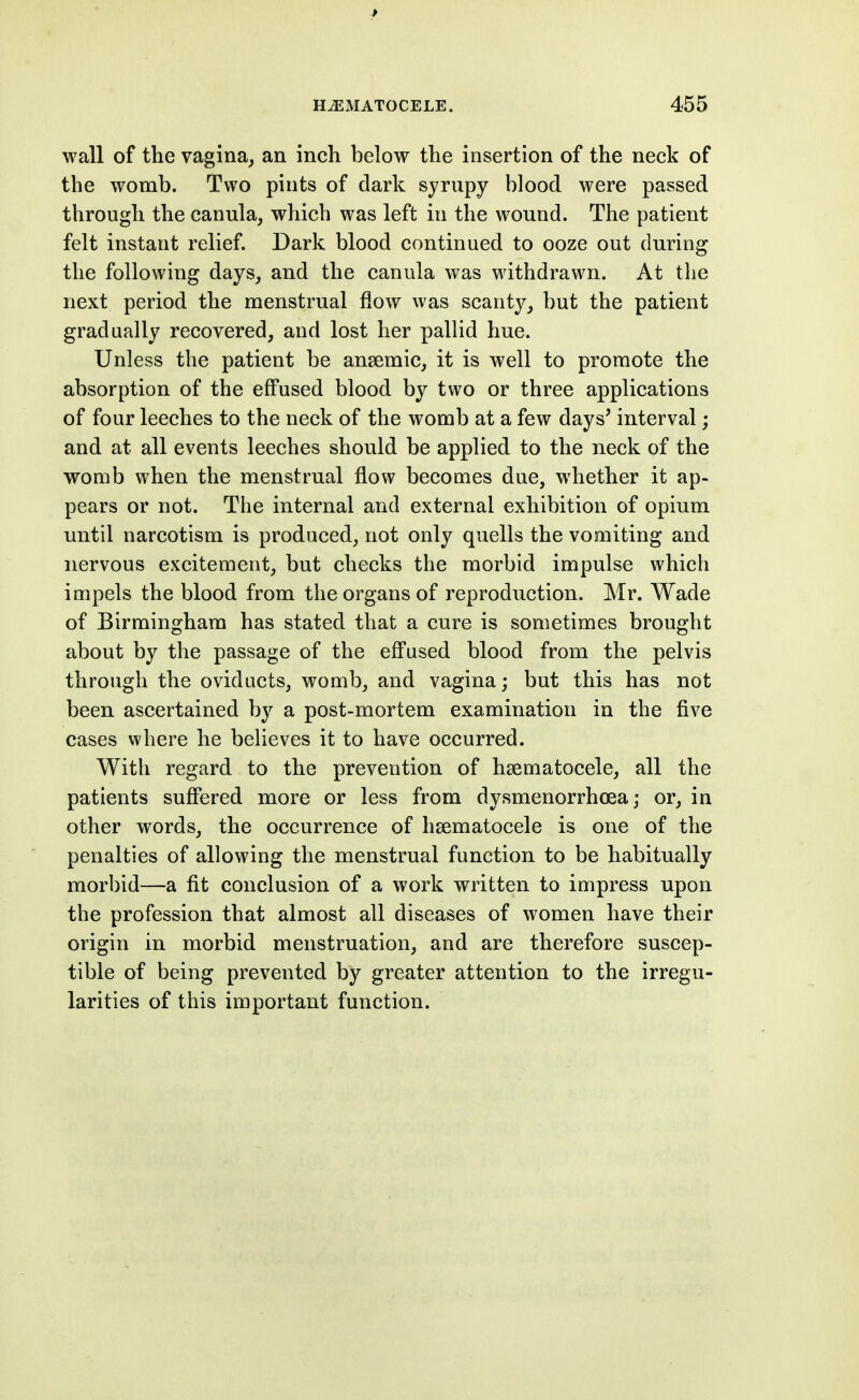 wall of the vagina, an inch below the insertion of the neck of the womb. Two pints of dark syrupy blood were passed through the canula, which was left in the wound. The patient felt instant relief. Dark blood continued to ooze out during the following days, and the canula was withdrawn. At the next period the menstrual flow was scanty, but the patient gradually recovered, and lost her palhd hue. Unless the patient be ansemic, it is well to promote the absorption of the effused blood by two or three applications of four leeches to the neck of the womb at a few days' interval; and at all events leeches should be applied to the neck of the womb when the menstrual flow becomes due, whether it ap- pears or not. The internal and external exhibition of opium until narcotism is produced, not only quells the vomiting and nervous excitement, but checks the morbid impulse which impels the blood from the organs of reproduction. Mr. Wade of Birmingham has stated that a cure is sometimes brought about by the passage of the efi'used blood from the pelvis through the oviducts, womb, and vagina; but this has not been ascertained by a post-mortem examination in the five cases where he believes it to have occurred. With regard to the prevention of hsematocele, all the patients sufifered more or less from dysmenorrhoea; or, in other words, the occurrence of hsematocele is one of the penalties of allowing the menstrual function to be habitually morbid—a fit conclusion of a work written to impress upon the profession that almost all diseases of women have their origin in morbid menstruation, and are therefore suscep- tible of being prevented by greater attention to the irregu- larities of this important function.