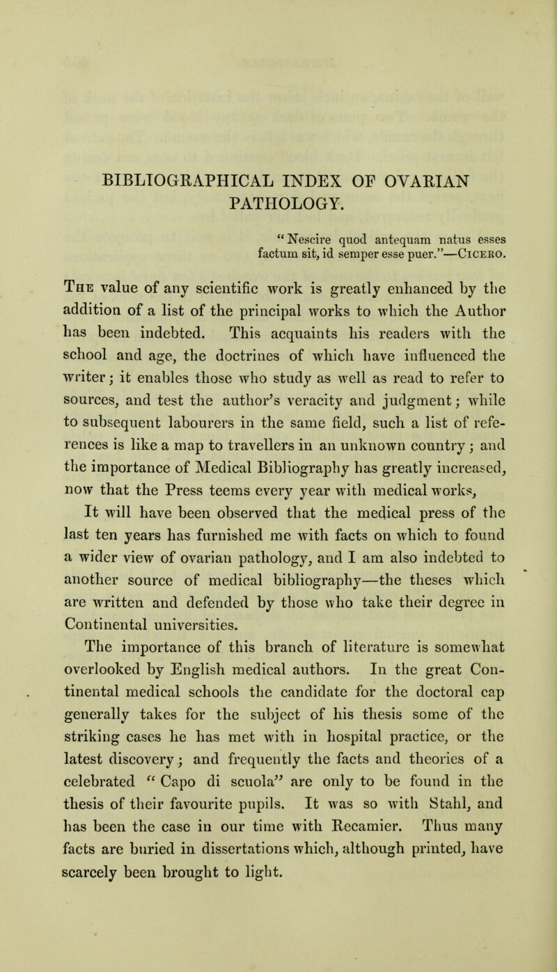 BIBLIOGRAPHICAL INDEX 0¥ OVAKIAN PATHOLOGY. Nescire quod antequara natus esses factum sit, id semper esse puer.—Cicero. The value of any scientific work is greatly enhanced by the addition of a list of the principal works to which the Author has been indebted. This acquaints his readers with the school and age, the doctrines of which have influenced the writer; it enables those who study as well as read to refer to sources^ and test the author^s veracity and judgment; while to subsequent labourers in the same field, such a list of refe- rences is like a map to travellers in an unknown country ; and the importance of Medical Bibliography has greatly increased, now that the Press teems every year with medical works, It will have been observed that the medical press of the last ten years has furnished me with facts on which to found a wider view of ovarian pathology, and I am also indebted to another source of medical bibliography—the theses which are written and defended by those who take their degree in Continental universities. The importance of this branch of literature is somewhat overlooked by English medical authors. In the great Con- tinental medical schools the candidate for the doctoral cap generally takes for the subject of his thesis some of the striking cases he has met with in hospital practice, or the latest discovery; and frequently the facts and theories of a celebrated  Capo di scuola are only to be found in the thesis of their favourite pupils. It was so with Stahl, and has been the case in our time with Recamier. Thus many facts are buried in dissertations which, although printed, have scarcely been brought to light.