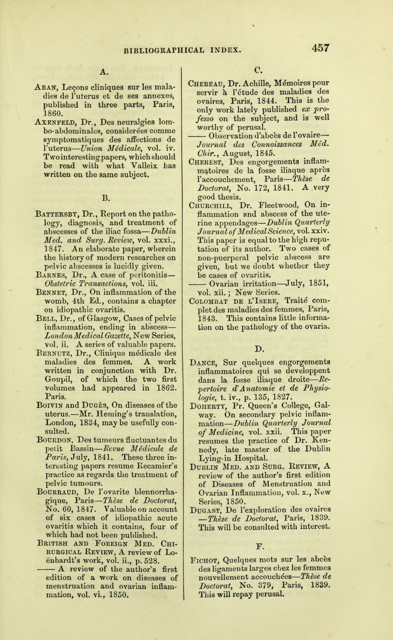 A. Aran, Legons cliniques sur les mala- dies de I'uterus et de ses annexes, published in three parts, Paris, 1860. AxENFELD, Dr., Des neuralgies lom- bo-abdominales, considerees comme syinptomatiques des affections de I'uterus—Union Medicate, vol. iv. T wo interesting papers, which should be read with what Valleix has written on the same subject. B. Batteksby, Dr., Eeport on the patho- logy, diagnosis, and treatment of abscesses of the iliac fossa—Dublin Med. and Surg. Review, yo\. xxxi., 1847. An elaborate paper, wherein the history of modern researches on pelvic abscesses is lucidly given. Barnes, Dr., A case of peritonitis— Obstetric Transactions, vol. iii. Bennet, Dr., On inflammation of the womb, 4th Ed., contains a chapter on idiopathic ovaritis. Bell, Dr., of Glasgow, Cases of pelvic inflammation, ending in abscess— London Medical Gazette, New Series, vol, ii. A series of valuable papers. Bernutz, Dr., Clinique m^dicale des maladies des femmes. A work written in conjunction with Dr. Goupil, of which the two first volumes had appeared in 1862. Paris, Boivin and DuG^:S, On diseases of the uterus.—Mr. Homing's translation, London, 1834, maybe usefully con- sulted. Bourdon, Des tumeurs fluctuantes du peiit Bassin—Revue Medicale de Paris, July, 1841. These three in- teresting papers resume Recamier's practice as regards the treatment of pelvic tumours. BoURRAUD, De I'ovarite blennorrha- gique, Paris—These de Doctorat, No. 60, 1847. Valuable on account of six cases of idiopathic acute ovaritis which it contains, four of which had not been published. British and Foreign Med. Chi- RURGiCAL Review, A review of Lo- enhardt's work, vol, ii,, p. 528. A review of the author's first edition of a work on diseases of menstruation and ovarian inflam- mation, vol. vi.,^ 1850. C. Chereau, Dr. Achille, M^moires pour servir k I'etude des maladies des ovaires, Paris, 1844. This is the only work lately published ex pro- fesso on the subject, and is well worthy of perusal. Observation d'abcfes del'ovaire— Journal des Connoissances Med. Chir., August, 1845. Cherest, Des engorgements inflam- matoires de la fosse iliaque aprbs r accouchement, Paris—These de Doctorat, No. 172, 1841. A very good thesis. Churchill, Dr. Fleetwood, On in- flammation and abscess of the ute- rine appendages—Dublin Quarterly Journal of Medical Science, vol. xxiv. This paper is equal to the high repu- tation of its author. Two cases of non-puerperal pelvic aljscess are given, but we doubt whether they be cases of ovaritis. Ovarian irritation—July, 1851, vol. xii. ; New Sei'ies. CoLOMBAT DE l'Isere, Traitd com- plet des maladies des femmes, Paris, 1843. This contains little informa- tion on the pathology of the ovaria. D. Dance, Sur quelques engorgements inflammatoires qui se developpent dans la fosse iliaque droite—Re- pertoire d'Anatomie et de Physio- logic, t. iv., p. 135, 1827. DOHERTY, Pr. Queen's College, Gal- way. On secondary pelvic inflam- mation—Dublin Quarterly Jownal of Medicine, vol. xxii. This paper resumes the practice of Dr. Ken- nedy, late master of the Dublin Lying-in Hospital, Dublin Med, and Surg. Review, A review of the author's first edition of Diseases of Menstruation and Ovarian Inflammation, vol. x., New Series, 1850. DuGAST, De I'exploration des ovaires —These de Doctorat, Paris, 1839. This will be consulted with interest. F. FiCHOT, Quelques mots sur les abcbs des ligaments larges chez les femmes nouvellement accouchdes—These de Doctorat, No. 379, Paris, 1839. Tiiis will repay perusal.