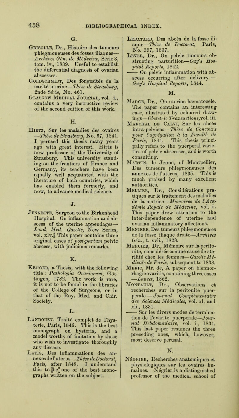 Grisolle, Dr., Histoire des tumeurs phlegmoneuses des fosses iliaques— Archives Gen. de Medecioie, SerieS, torn, iv., 1839, Useful to establish the differential diagnosis of ovarian abscesses. GoLDSCHMiDT, Des fongositds de la cavity uterine—Ihese de Strashurg, 2nde Serie, No. 461. Glasgow Medical Journal, vol. i., contains a yery instructive review of the second edition of this work. H. HiRTZ, Sur les maladies des ovaires —TkesedeStrasburg,No. 67, 1841. I perused this thesis many years ago with great interest. Hirtz is now professor of the University of Strasburg. This university stand- ing on the frontiers of France and Germany, its teachers have been equally well acquainted with the literature of both countries, which has enabled them formerly, and now, to advance medical science. JENNETTE, Surgeon to the Birkenhead Hospital. On inflammation and ab- scess of the uterine appendages— Lond. Med. Gazette, New Series, vol. xlv.| This paper contains three original cases of post-partum pelvic abscess, with judicious remarks. Kruger, a Thesis, with the following title : Pathologia Ovariorum, Got- tingen, 1782. The work is rare, it is not to be found in the libraries of the College of Surgeons, or in that of the Koy. Med. and Chir. Society. L. Landouzt, Traitd complet de I'hys- terie, Paris, 1846. This is the best monograph on hysteria, and a model worthy of imitation by those who wish to investigate thoroughly any disease. Latis, Des inflammations des an- nexes del'uterus—These delhctorat, Paris, after 1848. I understand this to |be^ one of the best mono- graphs written on the subject. Lebatard, Des abcbs de la fosse ili- aque—Thdse de Doctorat, Paris, No. 397, 1837. Lever, Dr., On pelvic tumours ob- structing parturition—Guys Hos- pital Reports, 1842. On pelvic inflammation with ab- scess occurring after delivery — Guys Ilosjntal Reports^ 1844. M. Madge, Dr., On uterine hsematocele. The paper contains an interesting case, illustrated by coloured draw- ings—Obstetiic Transactions,wo\. iii. Marchal de Calvi, Sur les abcfes intra-pelviens—These de Concours pour i agregation a la Faculte de Paris, 1844. This thesis princi- pally refers to the puerperal varie- ties of pelvic abscesses, and is worth consulting. Martin, le Jeune, of Montpellier, Des tumeurs phlegmoneu-ses des annexes de 1'uterus, 1835. This is much praised by many excellent authorities. Mellier, Dr., Considerations pra- tiques sur le traitement des maladies de la matrice—Memoires de VAca- demie Roy ale de Medecine, vol. ii. This paper drew attention to the inter-dependence of uterine and ovarian inflammatory affections. Meniere, Des tumeurs phlegmoneuses de la fosse iliaque droite—Archives Gen., t. xvii., 1828. Mercier, Dr., Mtlmoire sur la perito- nite, consicldree comme cause de ste- rility chez les femmes—Gazette 31 e- dicale de Paris, subsequent to 1838. Meric, Mr. de, A paper on blennor- rhagic ovaritis, containing three cases —Lancet, 1862. MoNTAULT, Dr., Observations et recherches sur la peritonite puer- perale — Journal Complementaire des Sciences Medicales, vol. xl. and xli., 1831. Sur les divers modes de termina- tion de I'ovarite puerperale—Jour- nal Hehdomadaire, vol. i., 1834. This last paper resumes the three preceding ones, which, however, most deserve perusal. N. N6GRIER, Recherches anatomiques et physiologiques sur les ovaires hu- maines. Ndgrier is a distinguished professor of the medical school of