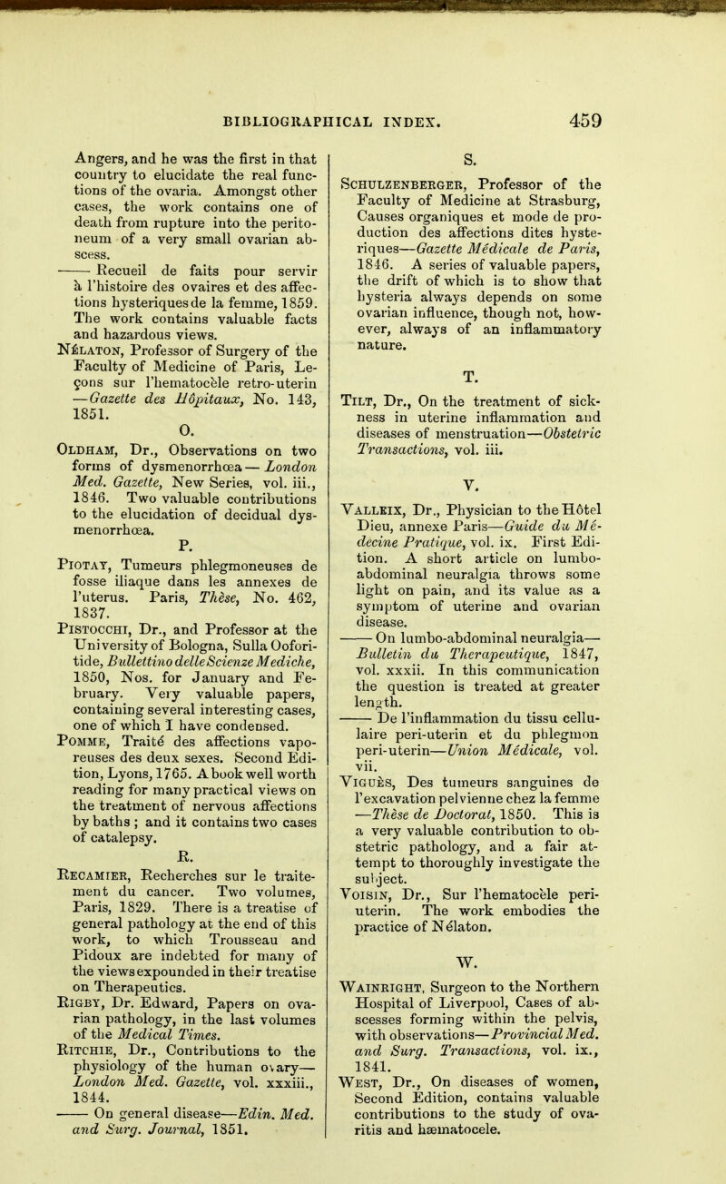 Angers, and he was the first in that country to elucidate the real func- tions of the ovaria. Amongst other cases, the work contains one of death from rupture into the perito- neum of a very small ovarian ab- scess. Eecueil de faits pour servir h I'histoire des ovaires et des affec- tions hysteriquesde la femme, 1859. The work contains valuable facts and hazardous views. N^LATON, Professor of Surgery of the Faculty of Medicine of Pai-is, Le- mons sur I'hematocfele retro-uterin —Gazette des Mopitaux, No. 143, 1851. 0. Oldham, Dr., Observations on two forms of dysmenorrhoea—London Med. Gazette, New Series, vol. iii,, 1846. Two valuable contributions to the elucidation of decidual dys- menorrhcEa. P. PiOTAT, Tumeurs phlegraoneuses de fosse iliaque dans les annexes de I'uterus. Paris, These, No. 462, 1837. PiSTOCCHi, Dr., and Professor at the University of Bologna, Sulla Oofori- tide, Bidlettino delleScienze Mediche, 1850, Nos. for January and Fe- bruary. Very valuable papers, containing several interesting cases, one of which I have condensed. POMME, Traitd des affections vapo- reuses des deux sexes. Second Edi- tion, Lyons, 1765. A book well worth reading for many practical views on the treatment of nervous affections by baths ; and it contains two cases of catalepsy. E. Recamier, Recherches sur le traite- ment du cancer. Two volumes, Paris, 1829. There is a treatise of general pathology at the end of this work, to which Trousseau and Pidoux are indebted for many of the views expounded in their treatise on Therapeutics. E-iGBY, Dr. Edward, Papers on ova- rian pathology, in the last volumes of the Medical Times. Ritchie, Dr., Contributions to the physiology of the human ovary— London Med. Gazette, vol. xxxiii., 1844. On general disease—Edin. Med. and Surg. Journal, 1851. ScHULZENBEEGER, Professor of the Faculty of Medicine at Strasburg, Causes organiques et mode de pro- duction des affections dites hyste- riques—Gazette MedicaJe de Paris, 1846. A series of valuable papers, tlie drift of which is to show that hysteria always depends on some ovarian influence, though not, how- ever, always of an inflammatory nature. T. Tilt, Dr., On the treatment of sick- ness in uterine inflammation and diseases of menstruation—Obstetric Transactions, vol. iii. V. Vallkix, Dr., Physician to theH6tel Dieu, annexe Paris—Guide da Me- decine Pratique, vol. ix. First Edi- tion. A short article on lumbo- abdominal neuralgia throws some light on pain, and its value as a symptom of uterine and ovarian disease. On lumbo-abdominal neuralgia— Bulletin du, Therapeutique, 1847, vol. xxxii. In this communication the question is treated at greater lenoth. De I'inflammation du tissu cellu- laire peri-uterin et du phlegmon peri-uterin—Union Medicale, vol. vii. ViGUES, Des tumeurs sanguines de I'excavation pelvienne chez la femme —These de Jjoctorat, 1850. This ia a very valuable contribution to ob- stetric pathology, and a fair at- tempt to thoroughly investigate the sultject. VoisiN, Dr., Sur I'hematocele peri- uterin. The work embodies the practice of Ndlaton. W. Wainright, Surgeon to the Northern Hospital of Liverpool, Caees of ab- scesses forming within the pelvis, with observations—ProvincialMed. and Surg. Transactions, vol. ix., 1841. West, Dr., On diseases of women, Second Edition, contains valuable contributions to the study of ova- ritis and hsematocele.