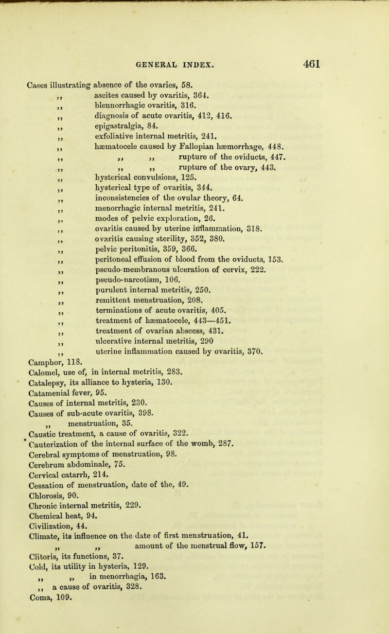 Cases illustrating absence of the ovaries, 58. ascites caused by ovaritis, 364. blennorrhagic ovaritis, 316. ,, diagnosis of acute ovaritis, 412, 416. >> epigastralgia, 84. exfoliative internal metritis, 241. hsematocele caused by Fallopian hseraorrhage, 448. ,, ,, rupture of the oviducts, 447. ,, rupture of the ovary, 443. hysterical convulsions, 125. hysterical type of ovaritis, 344. inconsistencies of the ovular theory, 64. menorrhagic internal metritis, 241. modes of pelvic exploration, 26. ovaritis caused by uterine inflammation, 318. ovaritis causing sterility, 352, 380. pelvic peritonitis, 359, 366. peritoneal efiusion of blood from the oviducts, 153. ,, pseudo-membranous ulceration of cervix, 222. pseudo-narcotism, 106. purulent internal metritis, 250. remittent menstruation, 208. terminations of acute ovaritis, 405. treatment of hsematocele, 443—451. treatment of ovarian abscess, 431. ulcerative internal metritis, 290 uterine inflammation caused by ovaritis, 370. Camphor, 118. Calomel, use of, in internal metritis, 283. Catalepsy, its alliance to hysteria, 130. Catamenial fever, 95. Causes of internal metritis, 230. Causes of sub-acute ovaritis, 398. ,, menstruation, 35. Caustic treatment, a cause of ovaritis, 322. * Cauterization of the internal surface of the womb, 287. Cerebral symptoms of menstruation, 98. Cerebrum abdominale, 75. Cervical catarrh, 214. Cessation of menstruation, date of the, 49. Chlorosis, 90. Chronic internal metritis, 229. Chemical heat, 94. Civilization, 44. Climate, its influence on the date of first menstruation, 41. „ amount of the menstrual flow, 157. Clitoris, its functions, 37. Cold, its utility in hysteria, 129. J, „ in menorrhagia, 163. a cause of ovaritis, 328. Coma, 109.