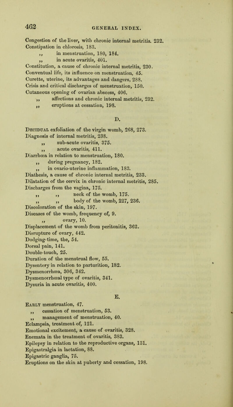 Congestion of the liver, with chronic internal metritis. 232. Constipation in chlorosis, 183. in menstruation, 180, 184. ,, in acute ovaritis, 401. Constitution, a cause of chronic internal metritis, 230. Conventual life, its influence on menstruation, 45. Curette, uterine, its advantages and dangers, 288. Crisis and critical discharges of menstruation, 150. Cutaneous opening of ovarian abscess, 406. ,, affections and chronic internal metritis, 232. ,, eruptions at cessation, 198. D. Decidual exfoliation of the virgin womb, 268, 273. Diagnosis of internal metritis, 238. ,, sub-acute ovaritis, 375. ,, acute ovaritis, 411. Diai'rhcea in relation to menstruation, 180. during pregnancy, 182. ,, in ovario-uterine inflammation, 183. Diathesis, a cause of chronic internal metritis, 233. Dilatation of the cervix in chronic internal metritis, 285. Discharges from the vagina, 175. neck of the womb, 175. ,, ,, body of the womb, 227, 236. Discoloration of the skin, 197. Diseases of the womb, frequency of, 9. ,, ovary, 10. Displacement of the womb from peritonitis, 362. Disrupture of ovary, 442. Dodging-time, the, 54. Dorsal pain, 141. Double-touch, 25. Duration of the menstrual flow, 55. Dysentery in relation to parturition, 182. Dysmenorrhcea, 306, 342. Dysmenorrhceal type of ovaritis, 341. Dysuria in acute ovaritis, 400. E. Early menstruation. 47. cessation of menstruation, 53. management of menstruation, 40. Eclampsia, treatment of, 121. Emotional excitement, a cause of ovaritis, 328. Enemata in the treatment of ovaritis, 383. Epilepsy in relation to the reproductive organs, 131. Epigastralgia in lactation, 88. Epigastric ganglia, 75. Eruptions on the skin at puberty and cessation, 198.