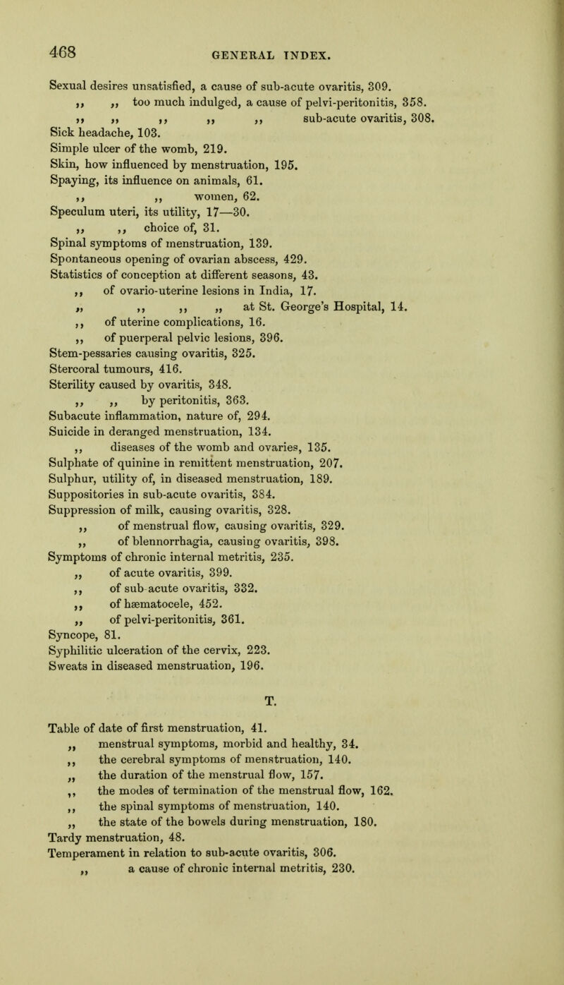 Sexual desires unsatisfied, a cause of sub-acute ovaritis, 309. too much indulged, a cause of pelvi-peritonitis, 358. It n If ii )} sub-acute ovaritis, 308. Sick headache, 103. Simple ulcer of the womb, 219. Skin, how influenced by menstruation, 195. Spaying, its influence on animals, 61. ,, women, 62. Speculum uteri, its utility, 17—30. ,, ,, choice of, 31. Spinal symptoms of menstruation, 139. Spontaneous opening of ovarian abscess, 429. Statistics of conception at different seasons, 43. ,, of ovario-uterine lesions in India, 17. ,, ,, „ at St. George's Hospital, 14. ,, of utei'ine complications, 16. of puerperal pelvic lesions, 396. Stem-pessaries causing ovaritis, 325. Stercoral tumours, 416. Sterility caused by ovaritis, 348. ,, by peritonitis, 363. Subacute inflammation, nature of, 294. Suicide in deranged menstruation, 134. ,, diseases of the womb and ovaries, 135. Sulphate of quinine in remittent menstruation, 207. Sulphur, utility of, in diseased menstruation, 189. Suppositories in sub-acute ovaritis, 384. Suppression of milk, causing ovaritis, 328. ,, of menstrual flow, causing ovaritis, 329. ,, of blennorrhagia, causing ovaritis, 398. Symptoms of chronic internal metritis, 235. „ of acute ovaritis, 399. ,, of sub acute ovaritis, 332. ,, of haematocele, 452. of pelvi-peritonitis, 361. Syncope, 81. Syphilitic ulceration of the cervix, 223. Sweats in diseased menstruation, 196. Table of date of first menstruation, 41. menstrual symptoms, morbid and healthy, 34. ,, the cerebral symptoms of menstruation, 140. „ the duration of the menstrual flow, 157. the modes of termination of the menstrual flow, 162. ,, the spinal symptoms of menstruation, 140. „ the state of the bowels during menstruation, 180. Tardy menstruation, 48. Temperament in relation to sub-acute ovaritis, 306. „ a cause of chronic internal metritis, 230.