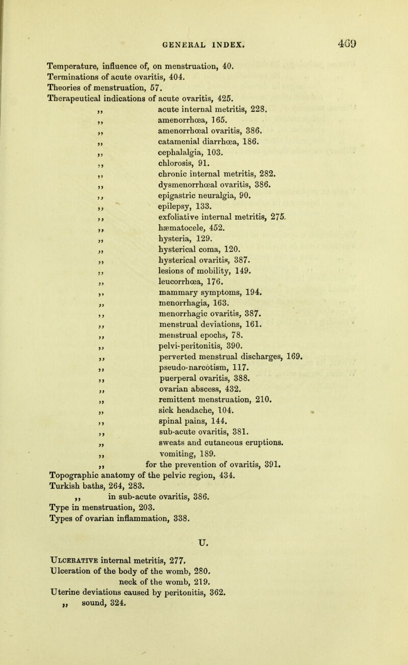 Temperature, influence of, on menstruation, 40. Terminations of acute ovaritis, 404. Theories of menstruation, 57. Therapeutical indications of acute ovaritis, 425. ,, acute internal metritis, 228. amenorrhoea, 165. amenorrhoeal ovaritis, 386. catamenial diarrhoea, 186. ,, cephalalgia, 103. chlorosis, 91. chronic internal metritis, 282. dysmenorrhceal ovaritis, 386. epigastric neuralgia, 90. ' epilepsy, 133. ,, exfoliative internal metritis, 275, hsematocele, 452. „ hysteria, 129. ,, hysterical coma, 120. hysterical ovaritis, 387. lesions of mobility, 149. „ leucorrhoea, 176. ,, mammary symptoms, 194. „ menorrhagia, 163. menorrhagic ovaritis, 387. menstrual deviations, 161. menstrual epochs, 78. pelvi-peritonitis, 390. perverted menstrual discharges, 169. ,, pseudo-narcotism, 117. puerperal ovaritis, 388. ovarian abscess, 432. remittent menstruation, 210. „ sick headache, 104. ,, spinal pains, 144. ,, sub-acute ovaritis, 381. „ sweats and cutaneous eruptions, vomiting, 189. for the prevention of ovaritis, 391. Topographic anatomy of the pelvic region, 434. Turkish baths, 264, 283. ,, in sub-acute ovaritis, 386. Type in menstruation, 203. Types of ovarian inflammation, 338. U. Ulceeative internal metritis, 277. Ulceration of the body of the womb, 280. neck of the womb, 219. Uterine deviations caused by peritonitis, 362. „ sound, 324.