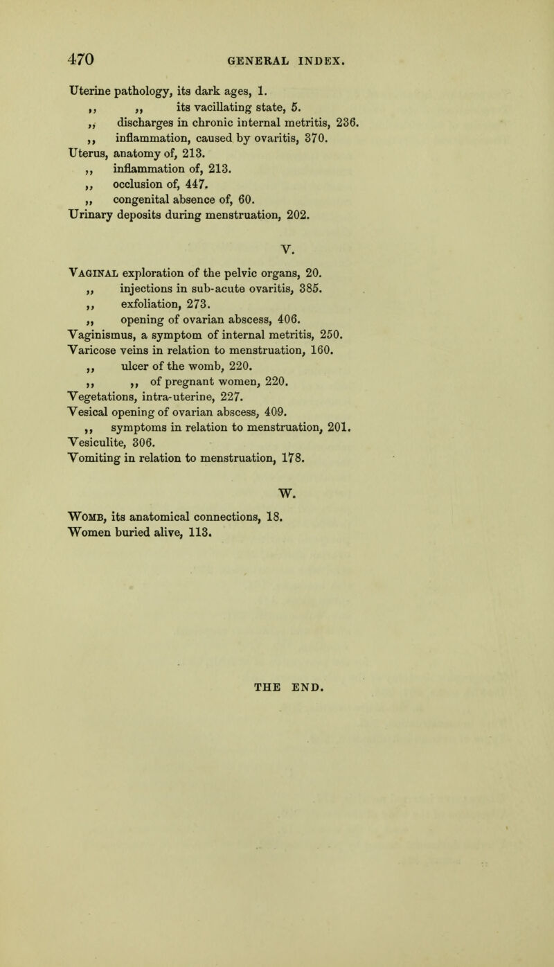 Uterine pathology, its dark ages, 1. ,, its vacillating state, 5. „ discharges in chronic internal metritis, 236. ,, inflammation, caused by ovaritis, 370. Uterus, anatomy of, 213. ,, inflammation of, 213. occlusion of, 447. „ congenital absence of, 60. Urinary deposits during menstruation, 202. V. Vaginal exploration of the pelvic organs, 20. „ injections in sub-acute ovaritis, 385. ,, exfoliation, 273. „ opening of ovarian abscess, 406. Vaginismus, a symptom of internal metritis, 250. Varicose veins in relation to menstruation, 160. ,, ulcer of the womb, 220. ,, >» of pregnant women, 220. Vegetations, intra-uterine, 227. Vesical opening of ovarian abscess, 409. symptoms in relation to menstruation, 201. Vesiculite, 306. Vomiting in relation to menstruation, 178. W. Womb, its anatomical connections, 18. Women buried alive, 113. THE END.